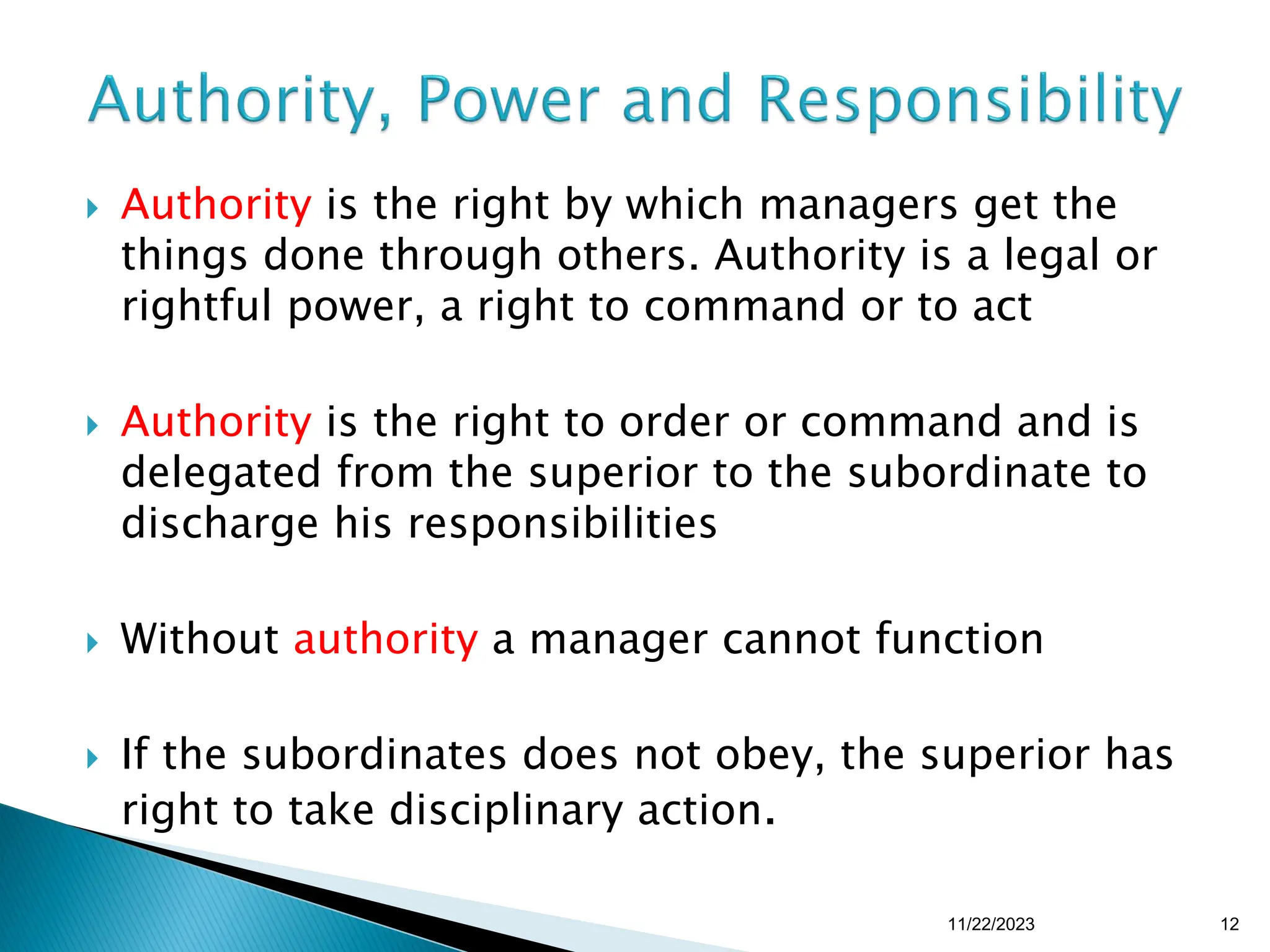  Authority is the right by which managers get the
things done through others. Authority is a legal or
rightful power, a right to command or to act
 Authority is the right to order or command and is
delegated from the superior to the subordinate to
discharge his responsibilities
 Without authority a manager cannot function
 If the subordinates does not obey, the superior has
right to take disciplinary action.
11/22/2023 12
 