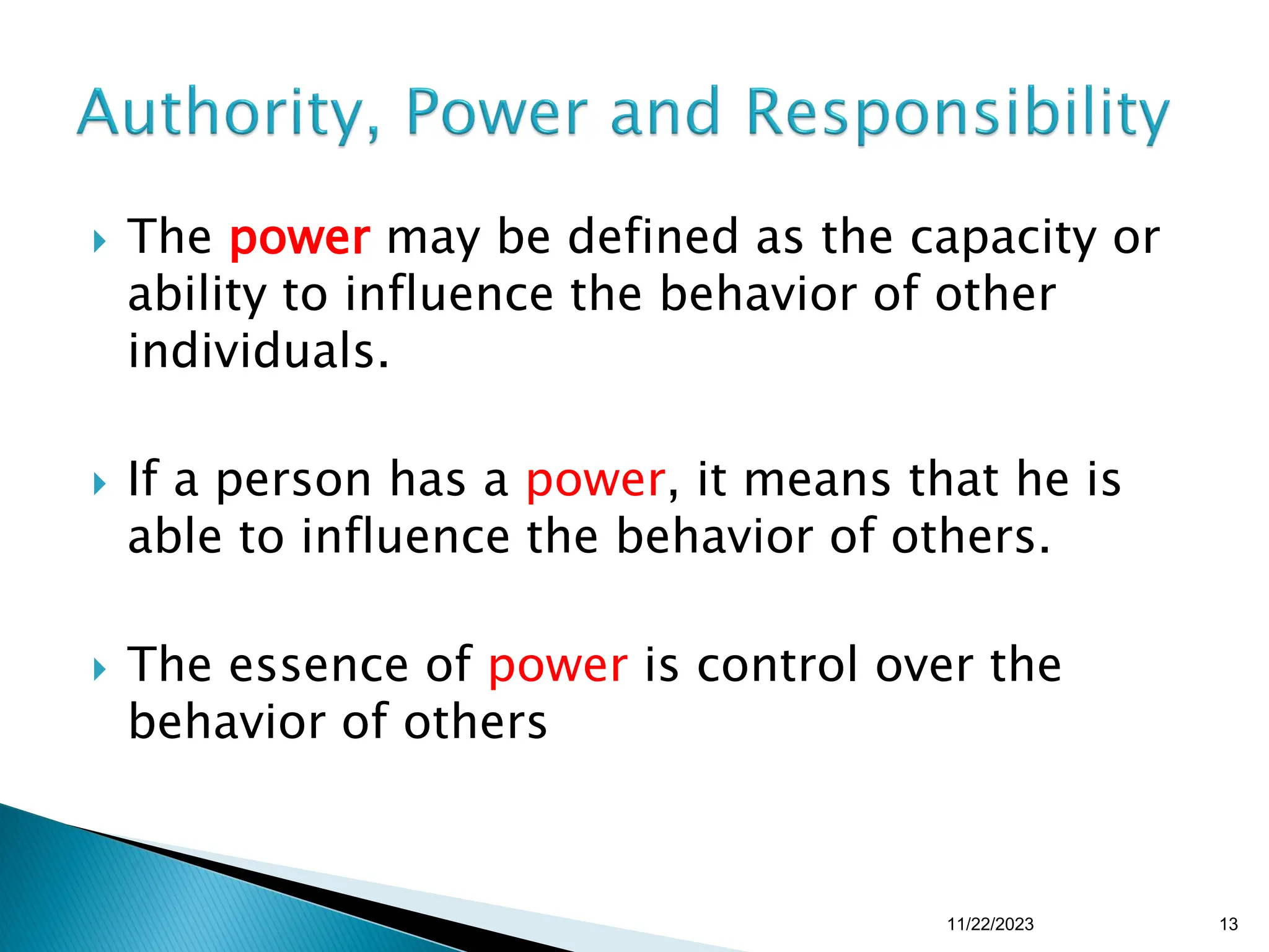  The power may be defined as the capacity or
ability to influence the behavior of other
individuals.
 If a person has a power, it means that he is
able to influence the behavior of others.
 The essence of power is control over the
behavior of others
11/22/2023 13
 