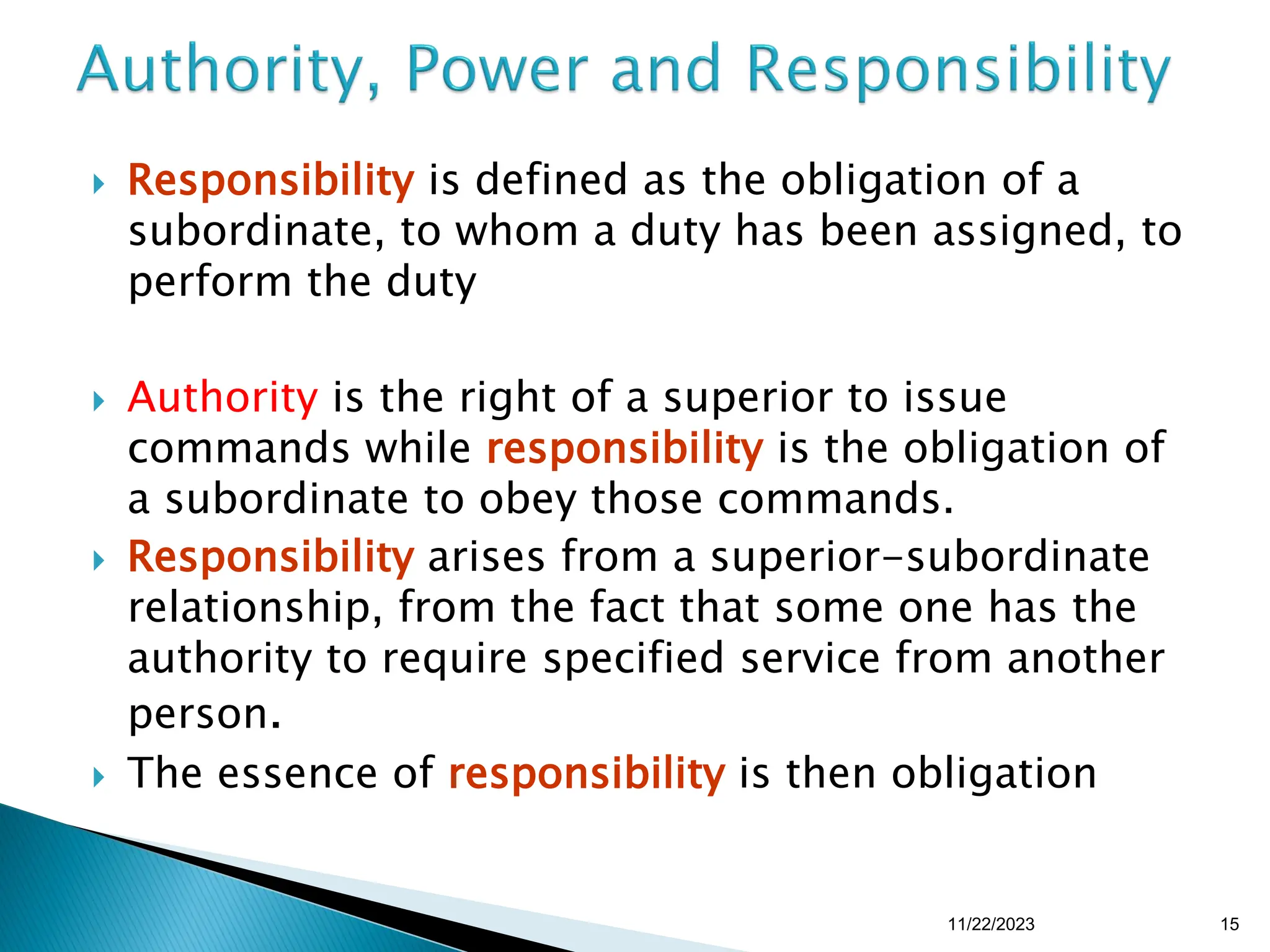  Responsibility is defined as the obligation of a
subordinate, to whom a duty has been assigned, to
perform the duty
 Authority is the right of a superior to issue
commands while responsibility is the obligation of
a subordinate to obey those commands.
 Responsibility arises from a superior-subordinate
relationship, from the fact that some one has the
authority to require specified service from another
person.
 The essence of responsibility is then obligation
11/22/2023 15
 