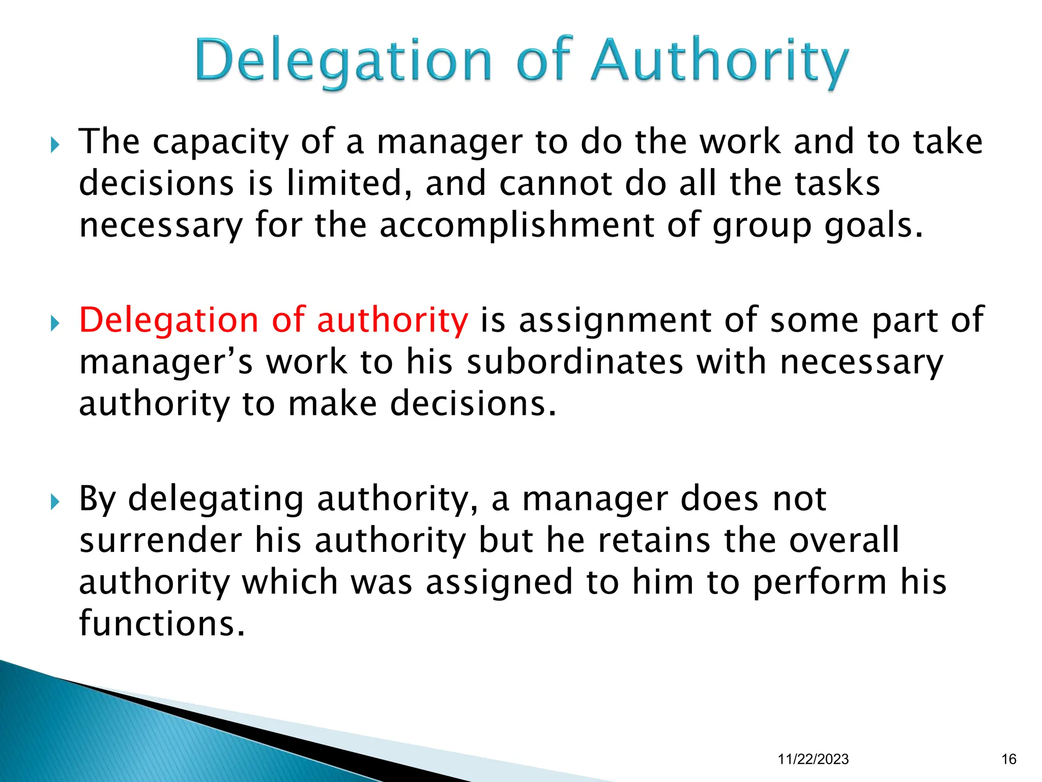  The capacity of a manager to do the work and to take
decisions is limited, and cannot do all the tasks
necessary for the accomplishment of group goals.
 Delegation of authority is assignment of some part of
manager’s work to his subordinates with necessary
authority to make decisions.
 By delegating authority, a manager does not
surrender his authority but he retains the overall
authority which was assigned to him to perform his
functions.
11/22/2023 16
 