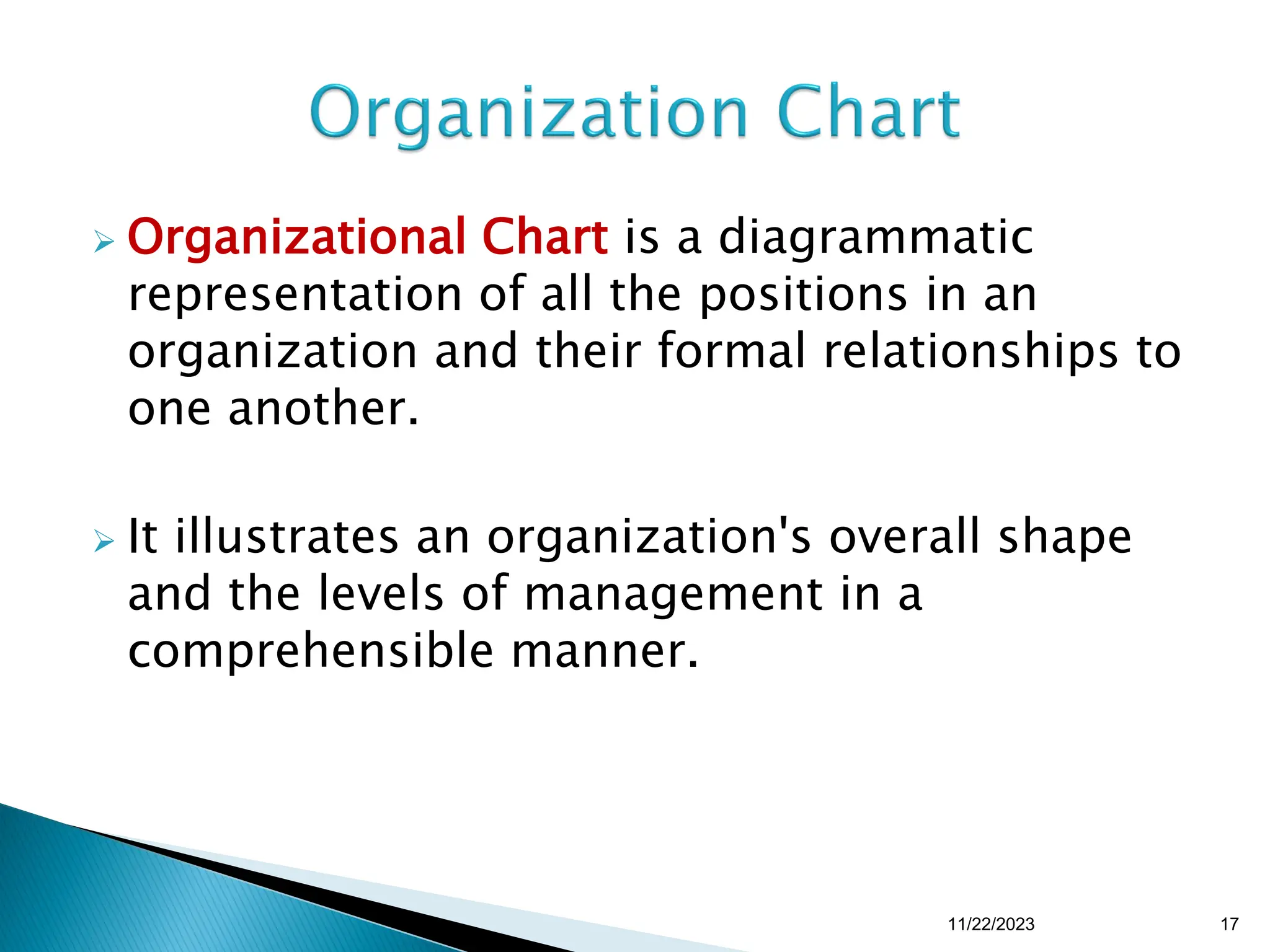  Organizational Chart is a diagrammatic
representation of all the positions in an
organization and their formal relationships to
one another.
 It illustrates an organization's overall shape
and the levels of management in a
comprehensible manner.
11/22/2023 17
 