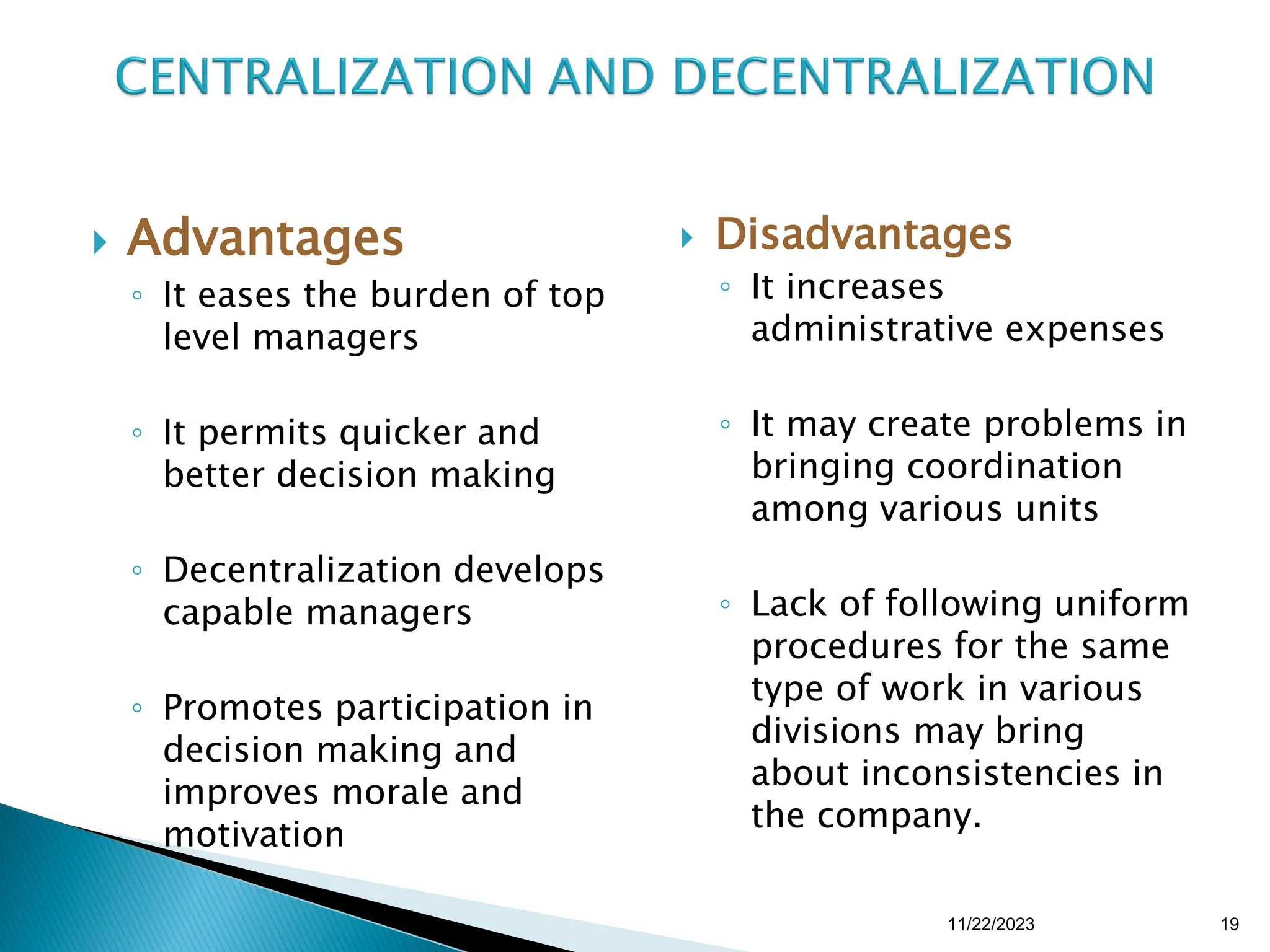  Advantages
◦ It eases the burden of top
level managers
◦ It permits quicker and
better decision making
◦ Decentralization develops
capable managers
◦ Promotes participation in
decision making and
improves morale and
motivation
 Disadvantages
◦ It increases
administrative expenses
◦ It may create problems in
bringing coordination
among various units
◦ Lack of following uniform
procedures for the same
type of work in various
divisions may bring
about inconsistencies in
the company.
11/22/2023 19
 