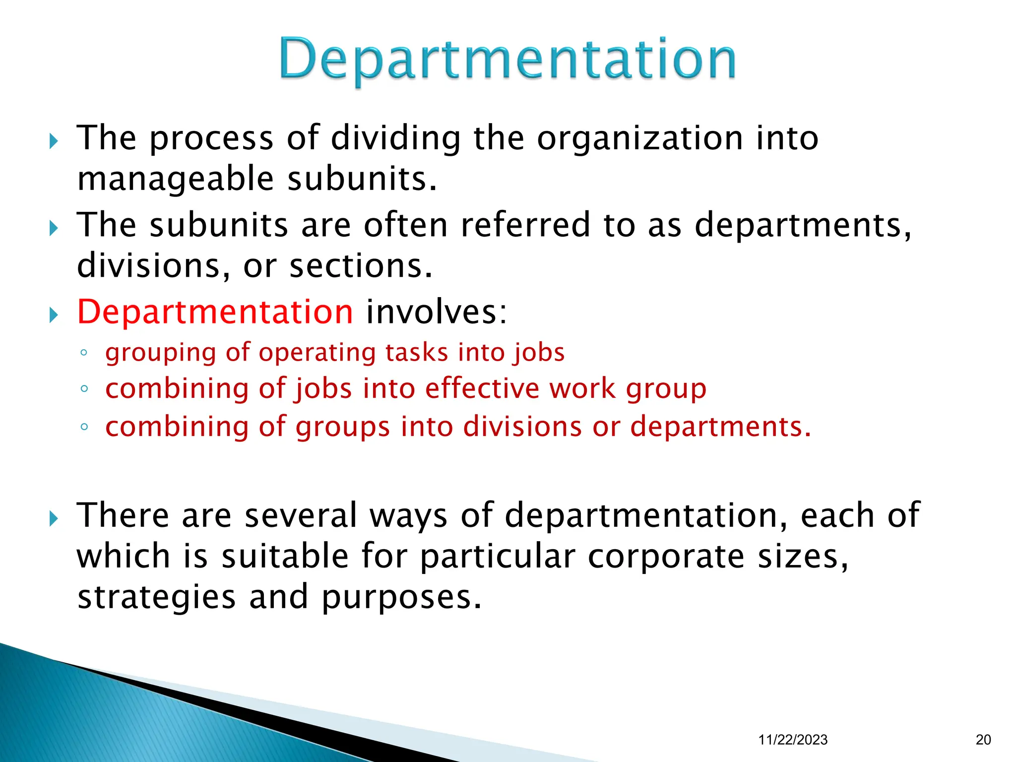  The process of dividing the organization into
manageable subunits.
 The subunits are often referred to as departments,
divisions, or sections.
 Departmentation involves:
◦ grouping of operating tasks into jobs
◦ combining of jobs into effective work group
◦ combining of groups into divisions or departments.
 There are several ways of departmentation, each of
which is suitable for particular corporate sizes,
strategies and purposes.
11/22/2023 20
 