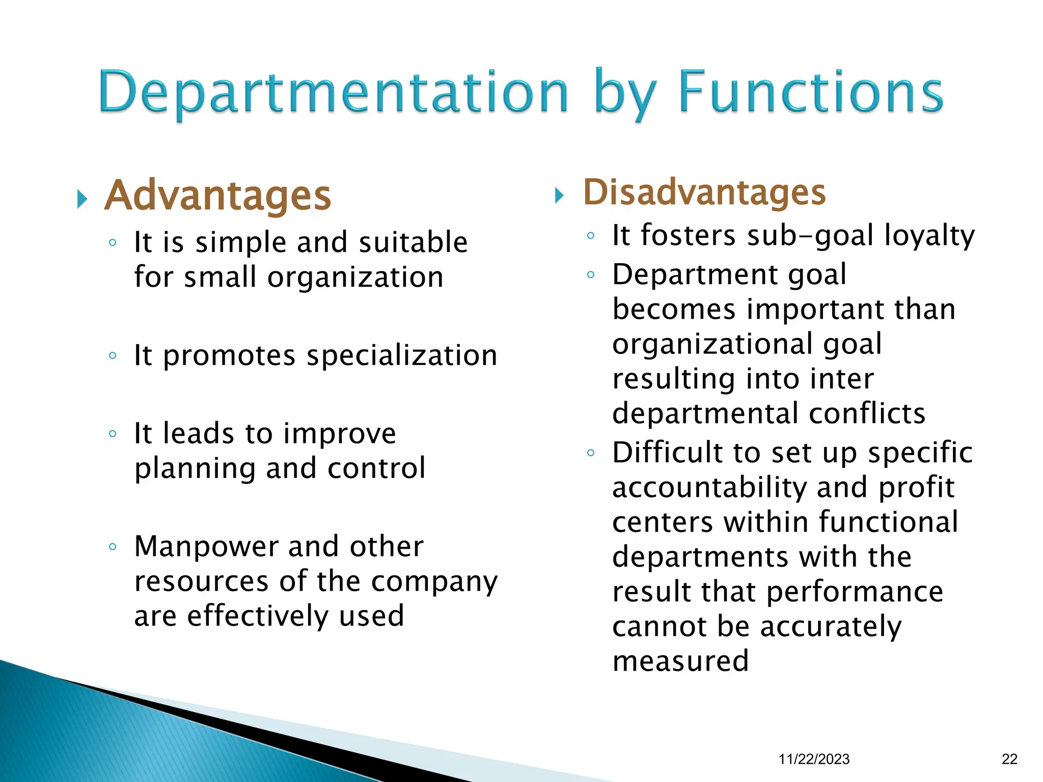  Advantages
◦ It is simple and suitable
for small organization
◦ It promotes specialization
◦ It leads to improve
planning and control
◦ Manpower and other
resources of the company
are effectively used
 Disadvantages
◦ It fosters sub-goal loyalty
◦ Department goal
becomes important than
organizational goal
resulting into inter
departmental conflicts
◦ Difficult to set up specific
accountability and profit
centers within functional
departments with the
result that performance
cannot be accurately
measured
11/22/2023 22
 