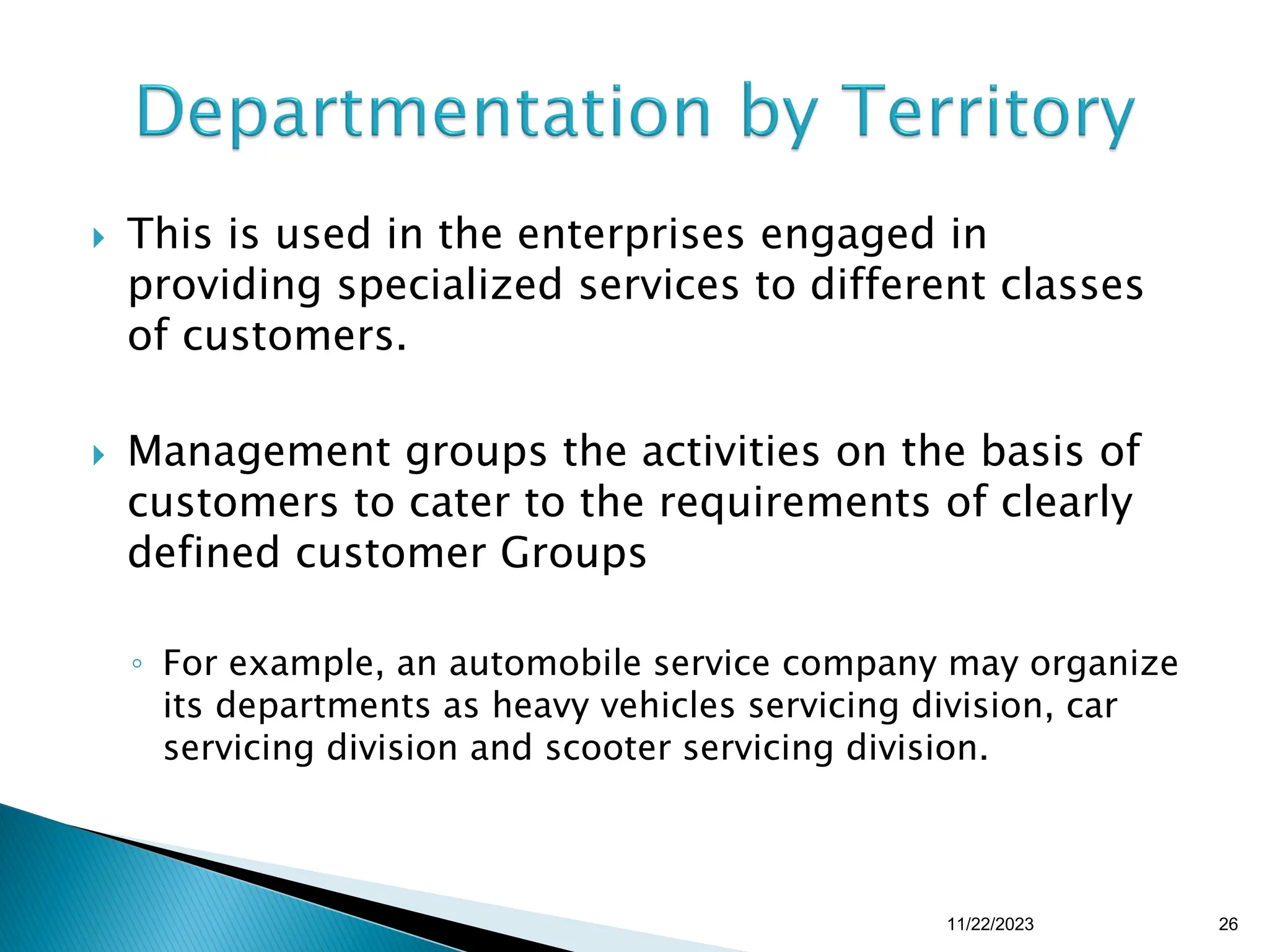  This is used in the enterprises engaged in
providing specialized services to different classes
of customers.
 Management groups the activities on the basis of
customers to cater to the requirements of clearly
defined customer Groups
◦ For example, an automobile service company may organize
its departments as heavy vehicles servicing division, car
servicing division and scooter servicing division.
11/22/2023 26
 
