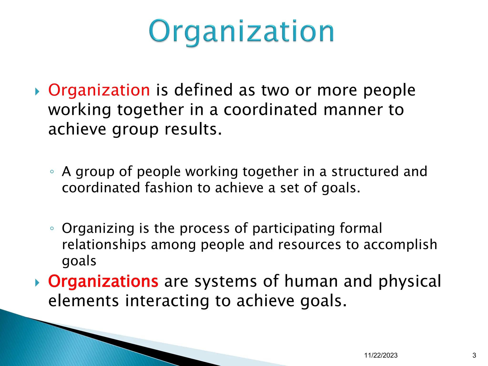  Organization is defined as two or more people
working together in a coordinated manner to
achieve group results.
◦ A group of people working together in a structured and
coordinated fashion to achieve a set of goals.
◦ Organizing is the process of participating formal
relationships among people and resources to accomplish
goals
 Organizations are systems of human and physical
elements interacting to achieve goals.
11/22/2023 3
 