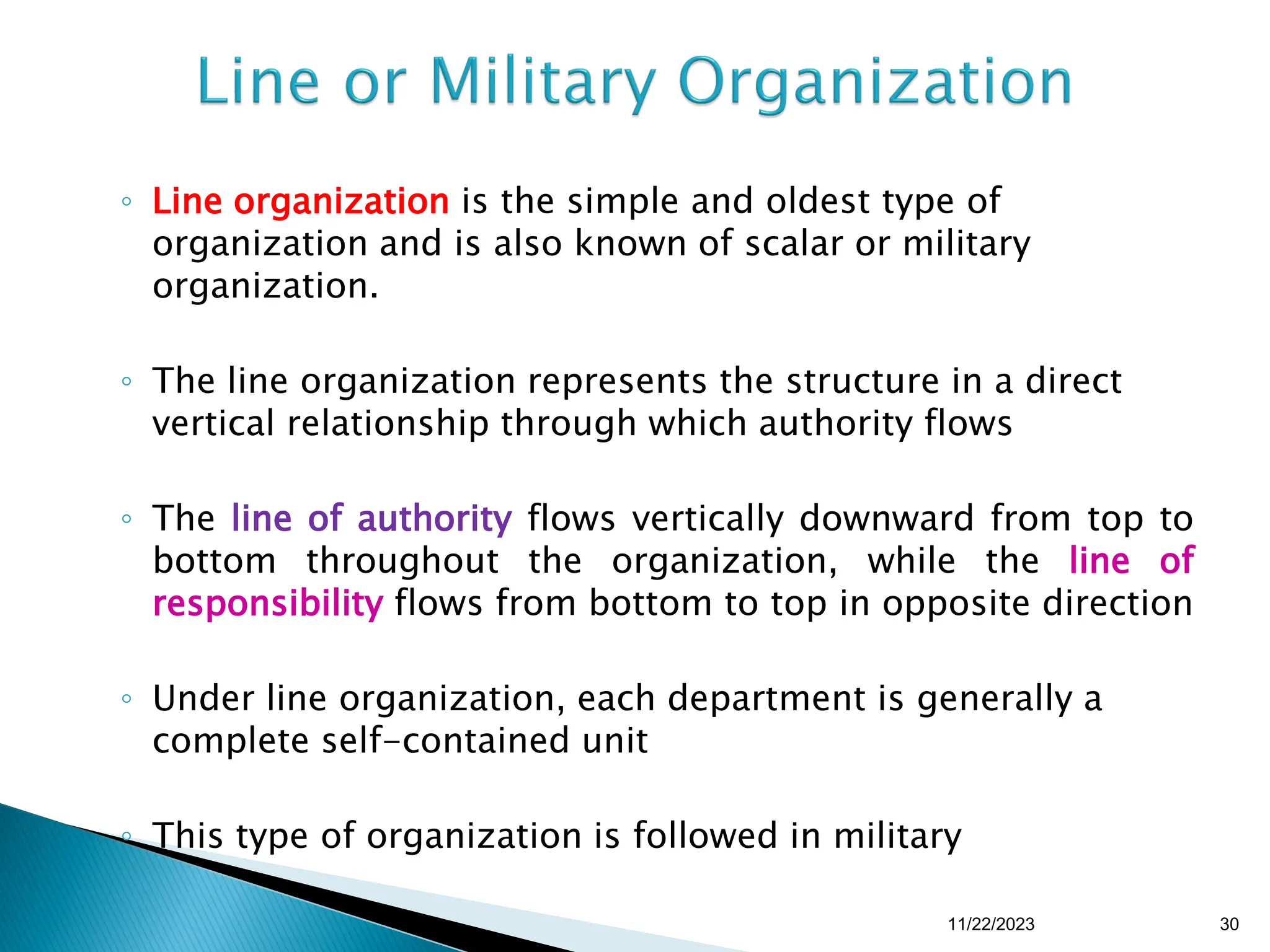 ◦ Line organization is the simple and oldest type of
organization and is also known of scalar or military
organization.
◦ The line organization represents the structure in a direct
vertical relationship through which authority flows
◦ The line of authority flows vertically downward from top to
bottom throughout the organization, while the line of
responsibility flows from bottom to top in opposite direction
◦ Under line organization, each department is generally a
complete self-contained unit
◦ This type of organization is followed in military
11/22/2023 30
 