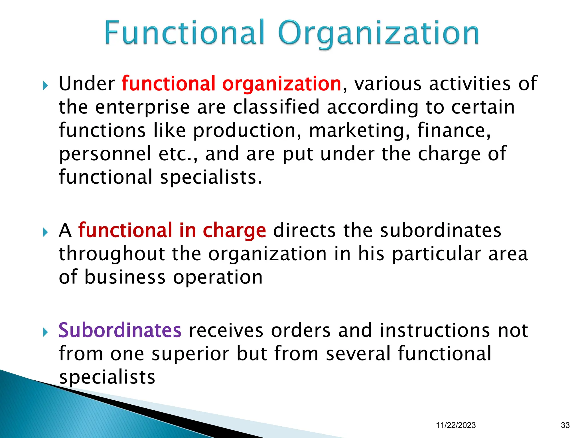  Under functional organization, various activities of
the enterprise are classified according to certain
functions like production, marketing, finance,
personnel etc., and are put under the charge of
functional specialists.
 A functional in charge directs the subordinates
throughout the organization in his particular area
of business operation
 Subordinates receives orders and instructions not
from one superior but from several functional
specialists
11/22/2023 33
 