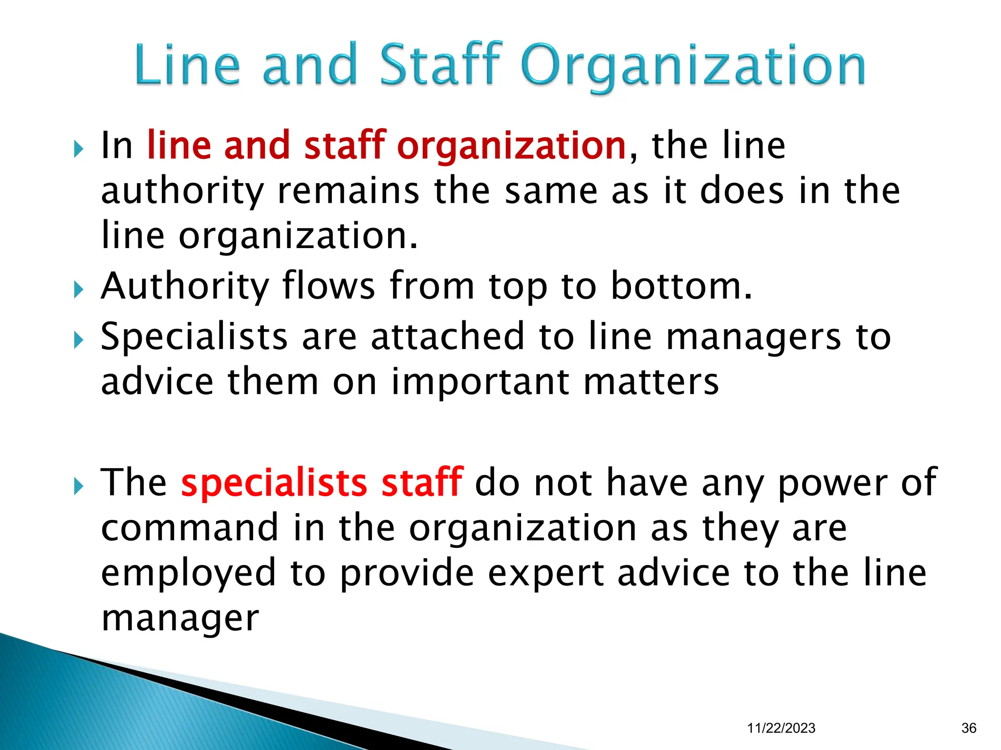  In line and staff organization, the line
authority remains the same as it does in the
line organization.
 Authority flows from top to bottom.
 Specialists are attached to line managers to
advice them on important matters
 The specialists staff do not have any power of
command in the organization as they are
employed to provide expert advice to the line
manager
11/22/2023 36
 