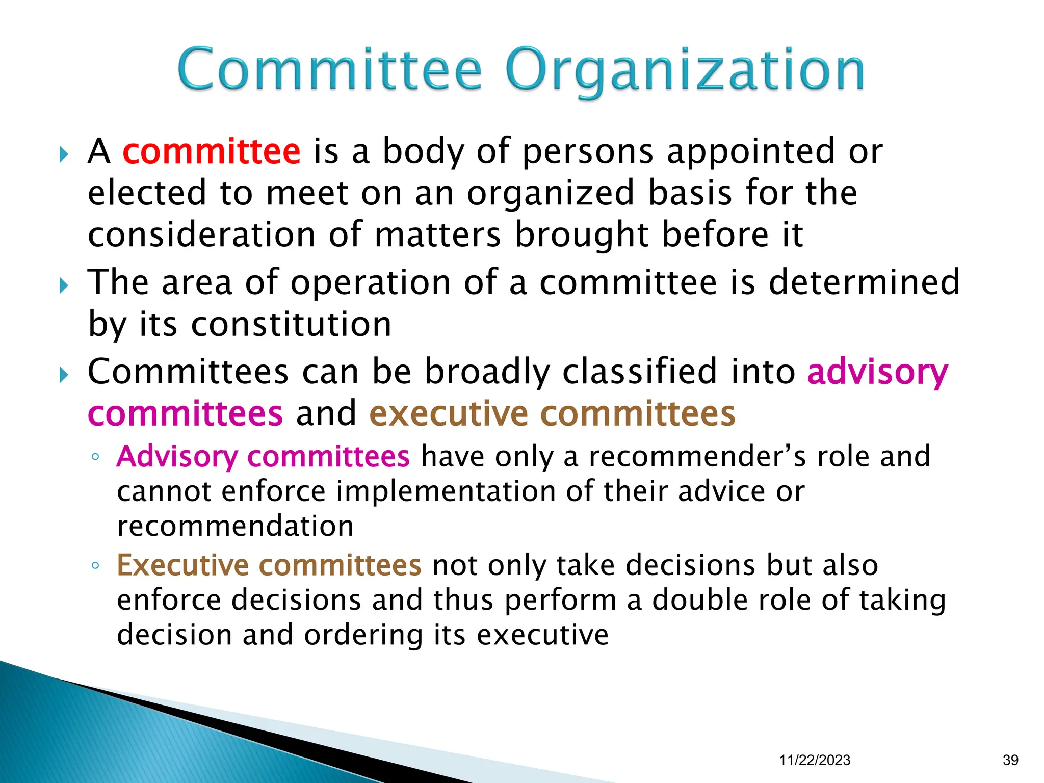  A committee is a body of persons appointed or
elected to meet on an organized basis for the
consideration of matters brought before it
 The area of operation of a committee is determined
by its constitution
 Committees can be broadly classified into advisory
committees and executive committees
◦ Advisory committees have only a recommender’s role and
cannot enforce implementation of their advice or
recommendation
◦ Executive committees not only take decisions but also
enforce decisions and thus perform a double role of taking
decision and ordering its executive
11/22/2023 39
 