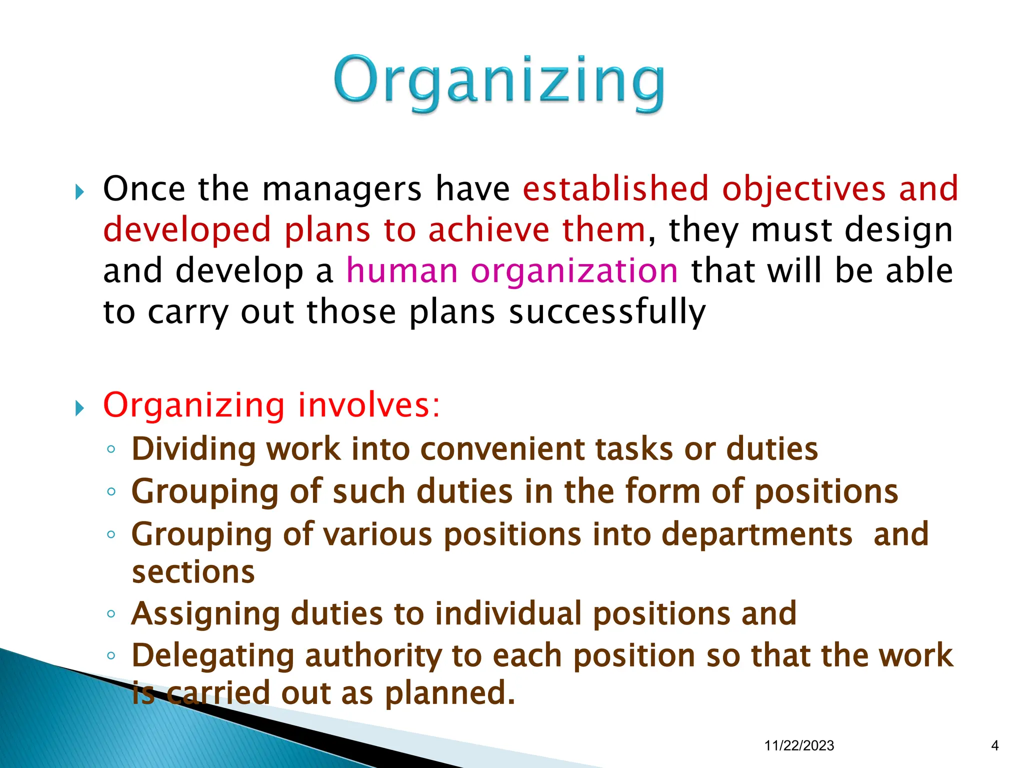  Once the managers have established objectives and
developed plans to achieve them, they must design
and develop a human organization that will be able
to carry out those plans successfully
 Organizing involves:
◦ Dividing work into convenient tasks or duties
◦ Grouping of such duties in the form of positions
◦ Grouping of various positions into departments and
sections
◦ Assigning duties to individual positions and
◦ Delegating authority to each position so that the work
is carried out as planned.
11/22/2023 4
 