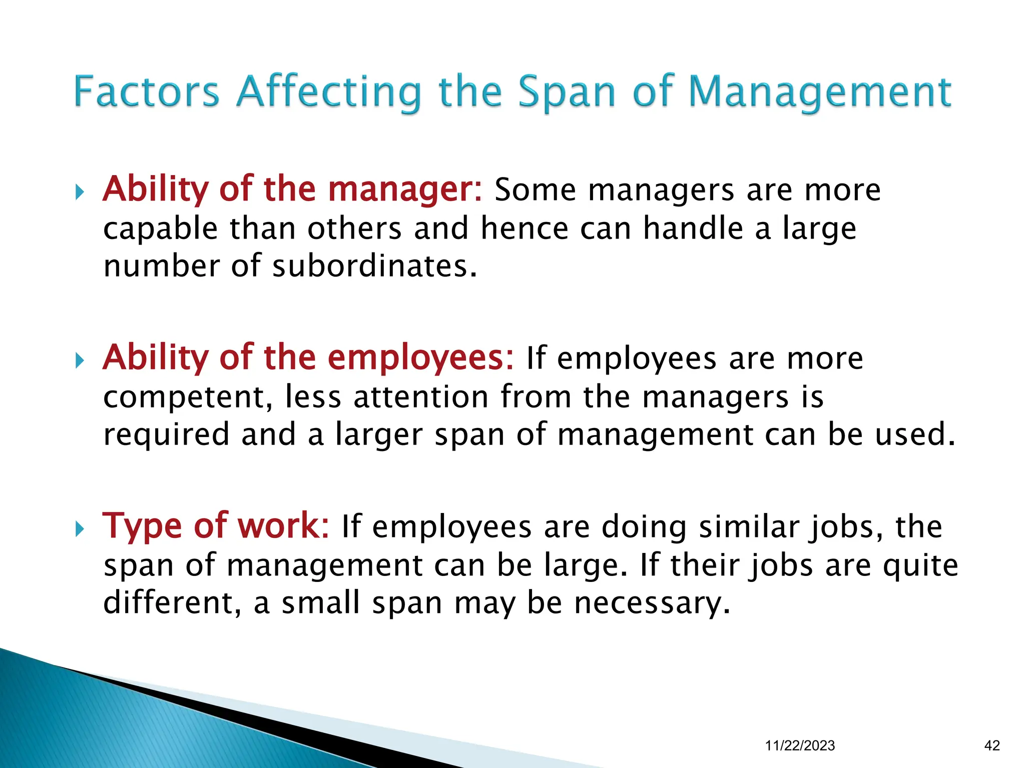  Ability of the manager: Some managers are more
capable than others and hence can handle a large
number of subordinates.
 Ability of the employees: If employees are more
competent, less attention from the managers is
required and a larger span of management can be used.
 Type of work: If employees are doing similar jobs, the
span of management can be large. If their jobs are quite
different, a small span may be necessary.
11/22/2023 42
 