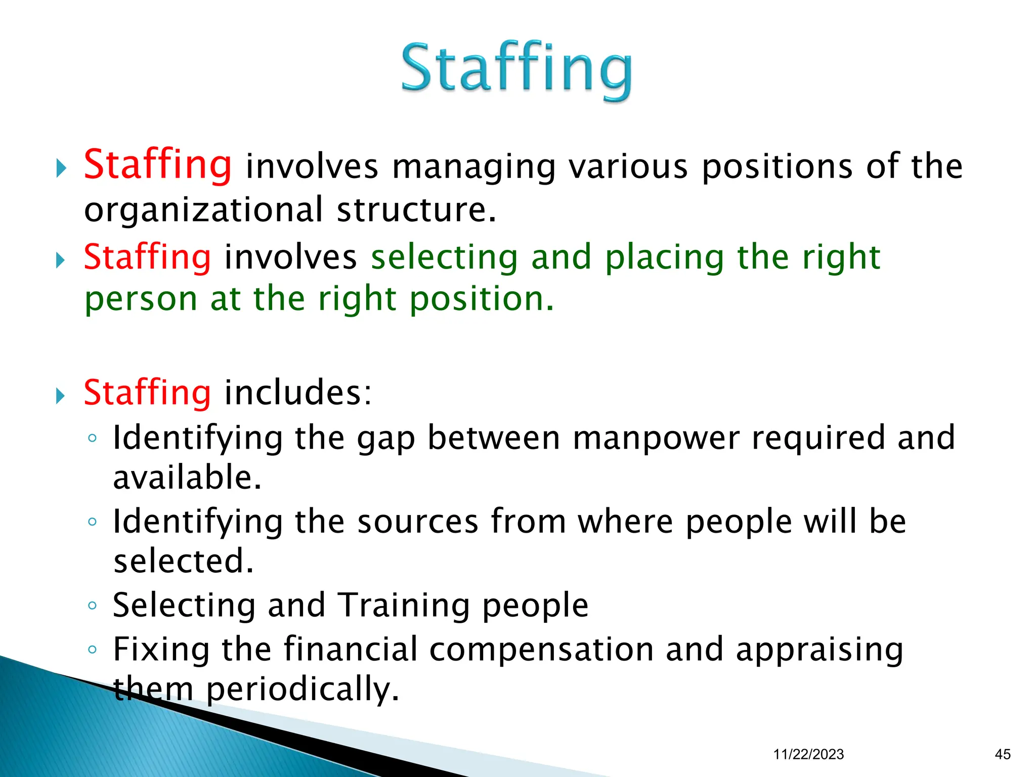  Staffing involves managing various positions of the
organizational structure.
 Staffing involves selecting and placing the right
person at the right position.
 Staffing includes:
◦ Identifying the gap between manpower required and
available.
◦ Identifying the sources from where people will be
selected.
◦ Selecting and Training people
◦ Fixing the financial compensation and appraising
them periodically.
11/22/2023 45
 
