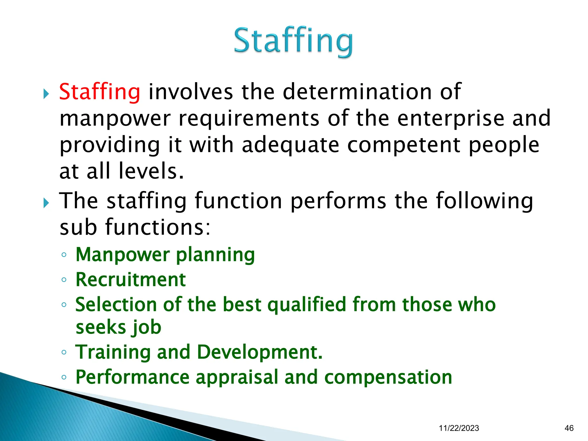  Staffing involves the determination of
manpower requirements of the enterprise and
providing it with adequate competent people
at all levels.
 The staffing function performs the following
sub functions:
◦ Manpower planning
◦ Recruitment
◦ Selection of the best qualified from those who
seeks job
◦ Training and Development.
◦ Performance appraisal and compensation
11/22/2023 46
 
