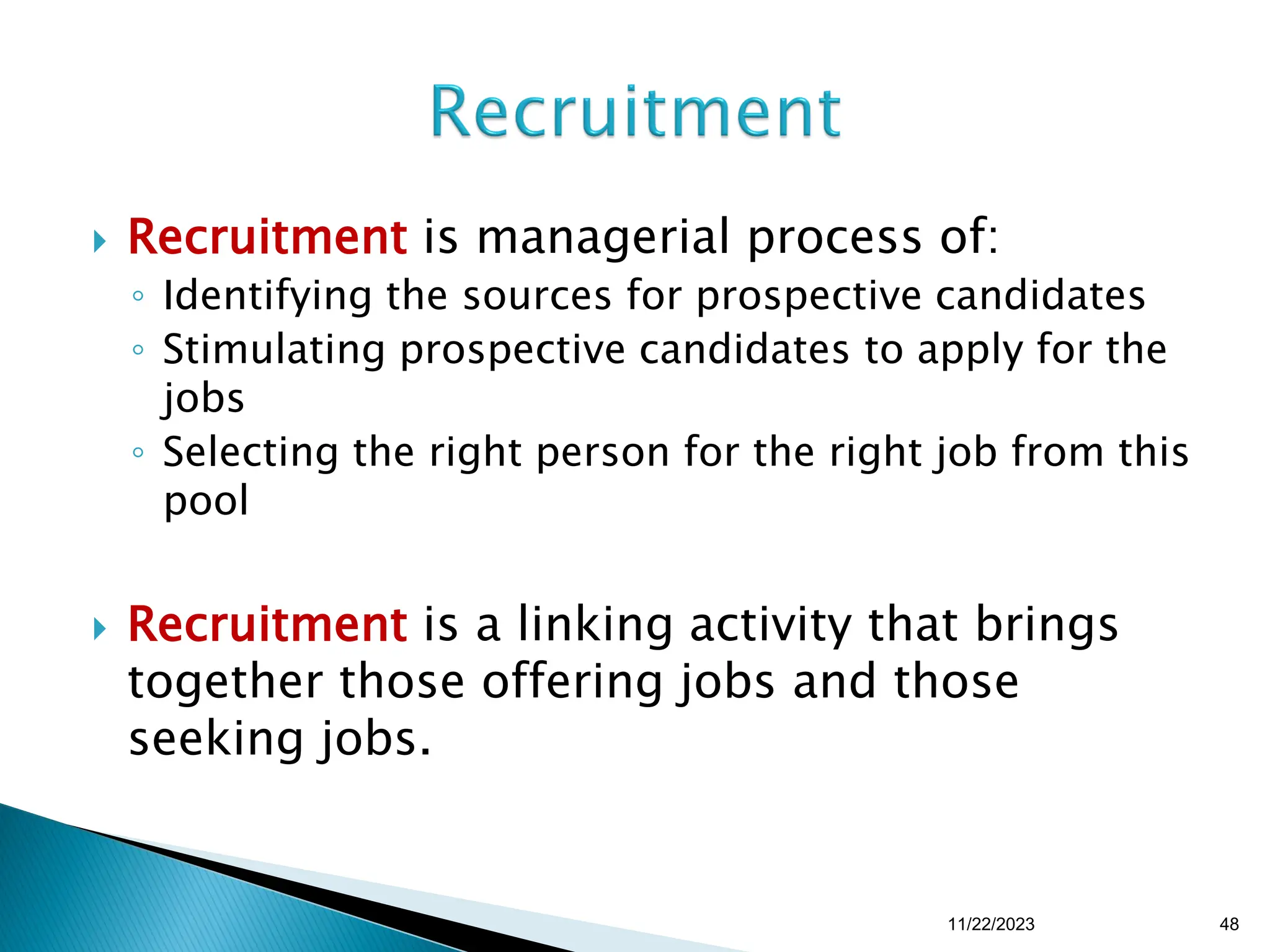  Recruitment is managerial process of:
◦ Identifying the sources for prospective candidates
◦ Stimulating prospective candidates to apply for the
jobs
◦ Selecting the right person for the right job from this
pool
 Recruitment is a linking activity that brings
together those offering jobs and those
seeking jobs.
11/22/2023 48
 