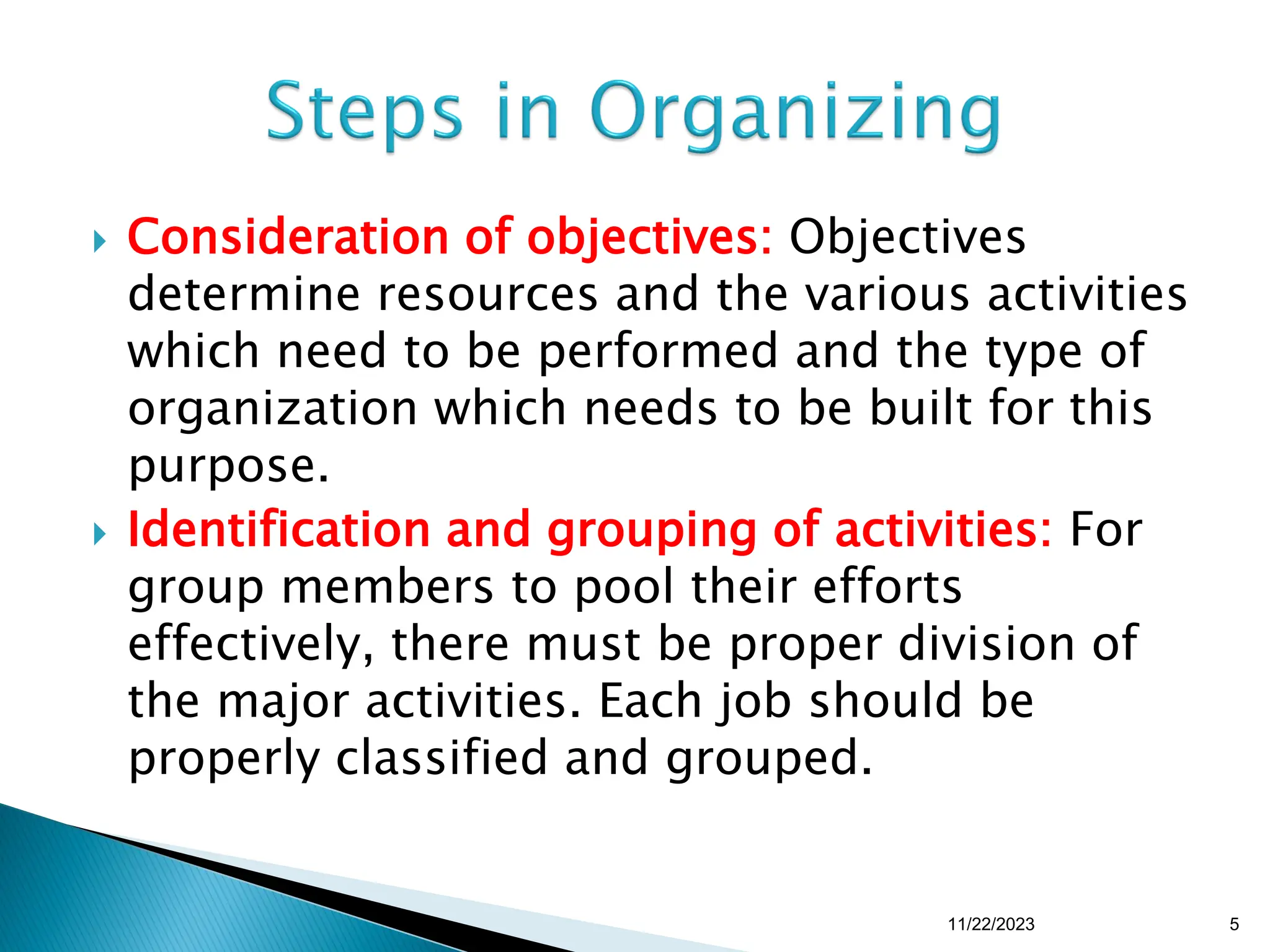  Consideration of objectives: Objectives
determine resources and the various activities
which need to be performed and the type of
organization which needs to be built for this
purpose.
 Identification and grouping of activities: For
group members to pool their efforts
effectively, there must be proper division of
the major activities. Each job should be
properly classified and grouped.
11/22/2023 5
 