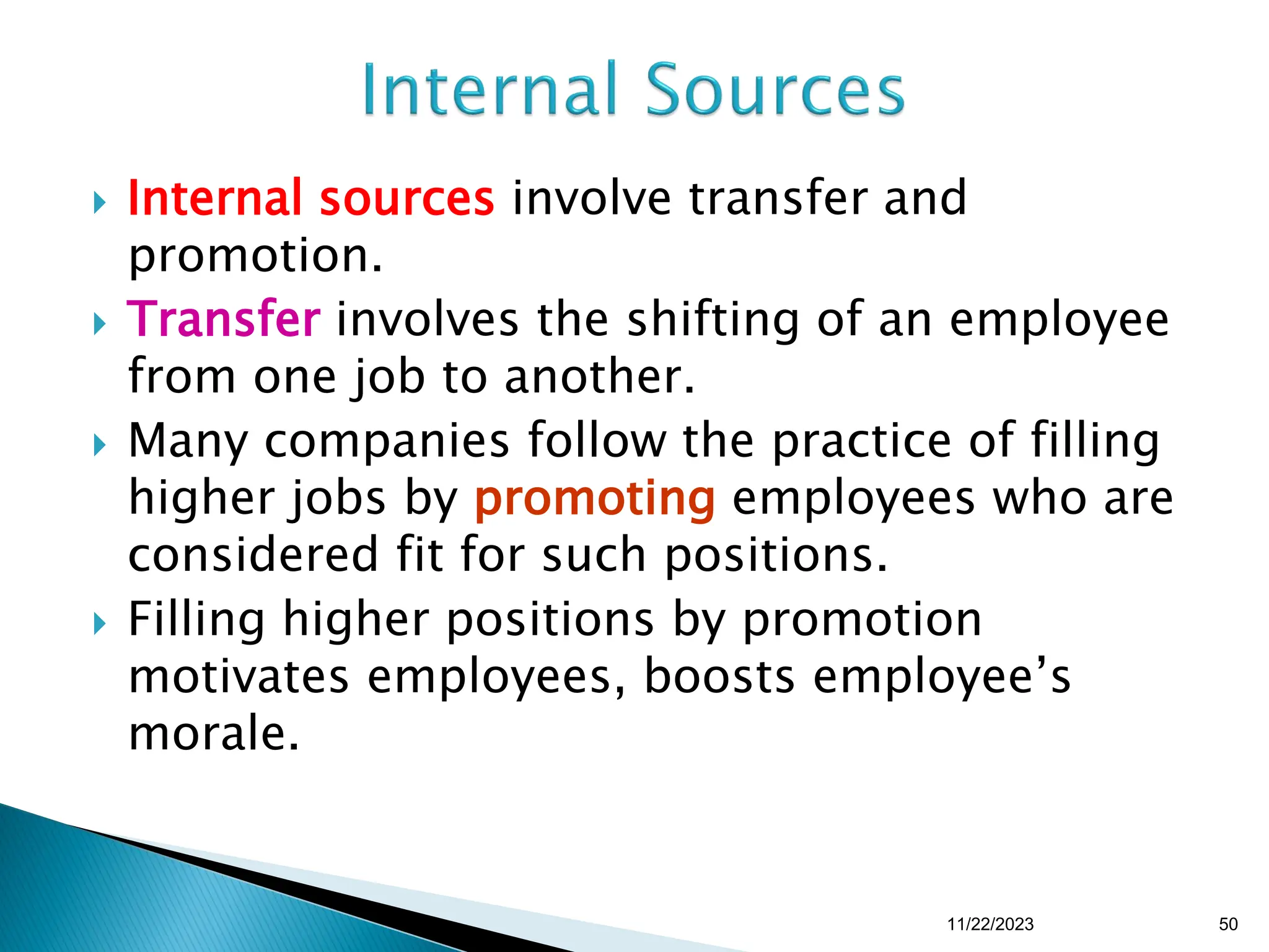  Internal sources involve transfer and
promotion.
 Transfer involves the shifting of an employee
from one job to another.
 Many companies follow the practice of filling
higher jobs by promoting employees who are
considered fit for such positions.
 Filling higher positions by promotion
motivates employees, boosts employee’s
morale.
11/22/2023 50
 