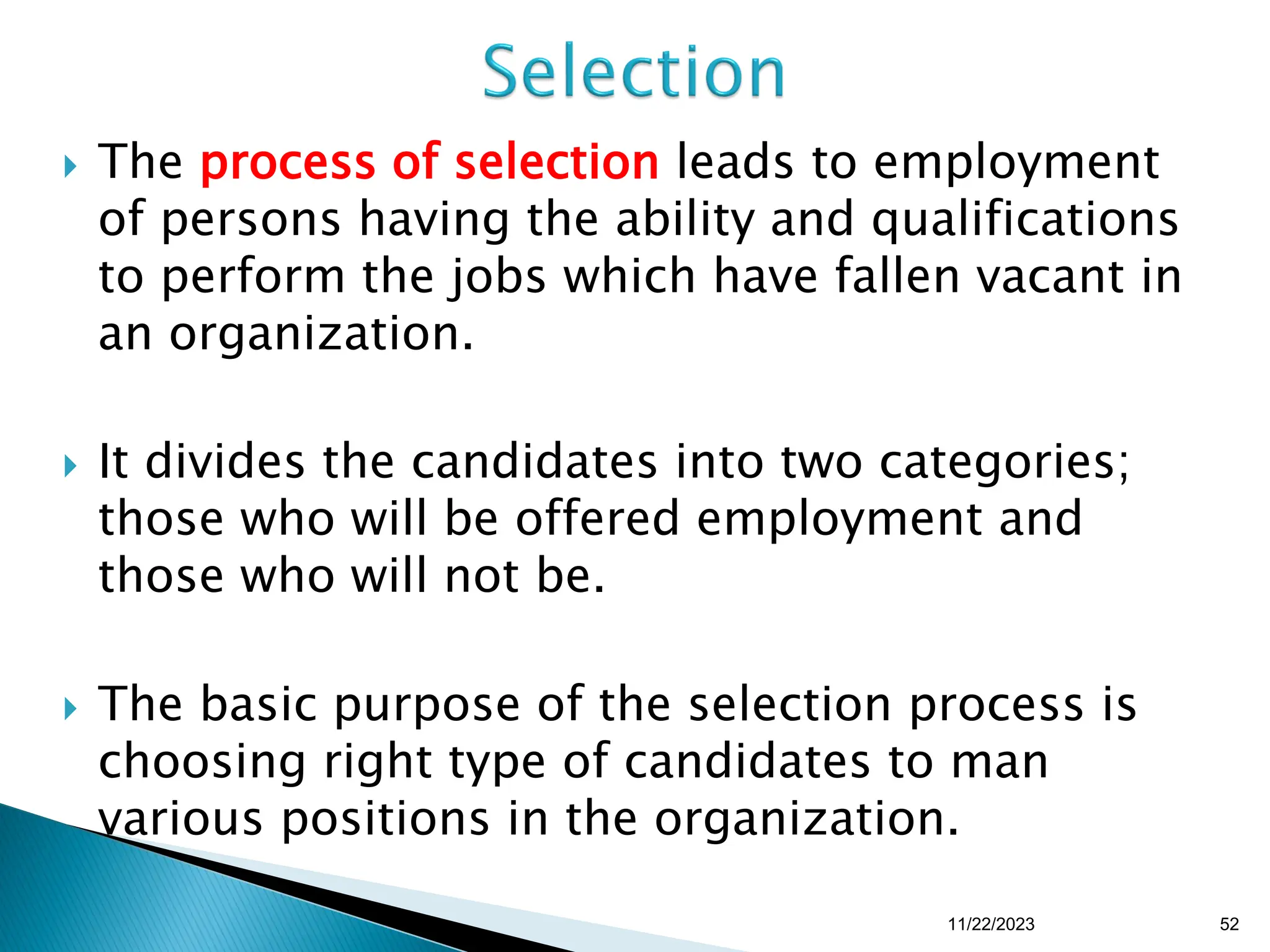  The process of selection leads to employment
of persons having the ability and qualifications
to perform the jobs which have fallen vacant in
an organization.
 It divides the candidates into two categories;
those who will be offered employment and
those who will not be.
 The basic purpose of the selection process is
choosing right type of candidates to man
various positions in the organization.
11/22/2023 52
 