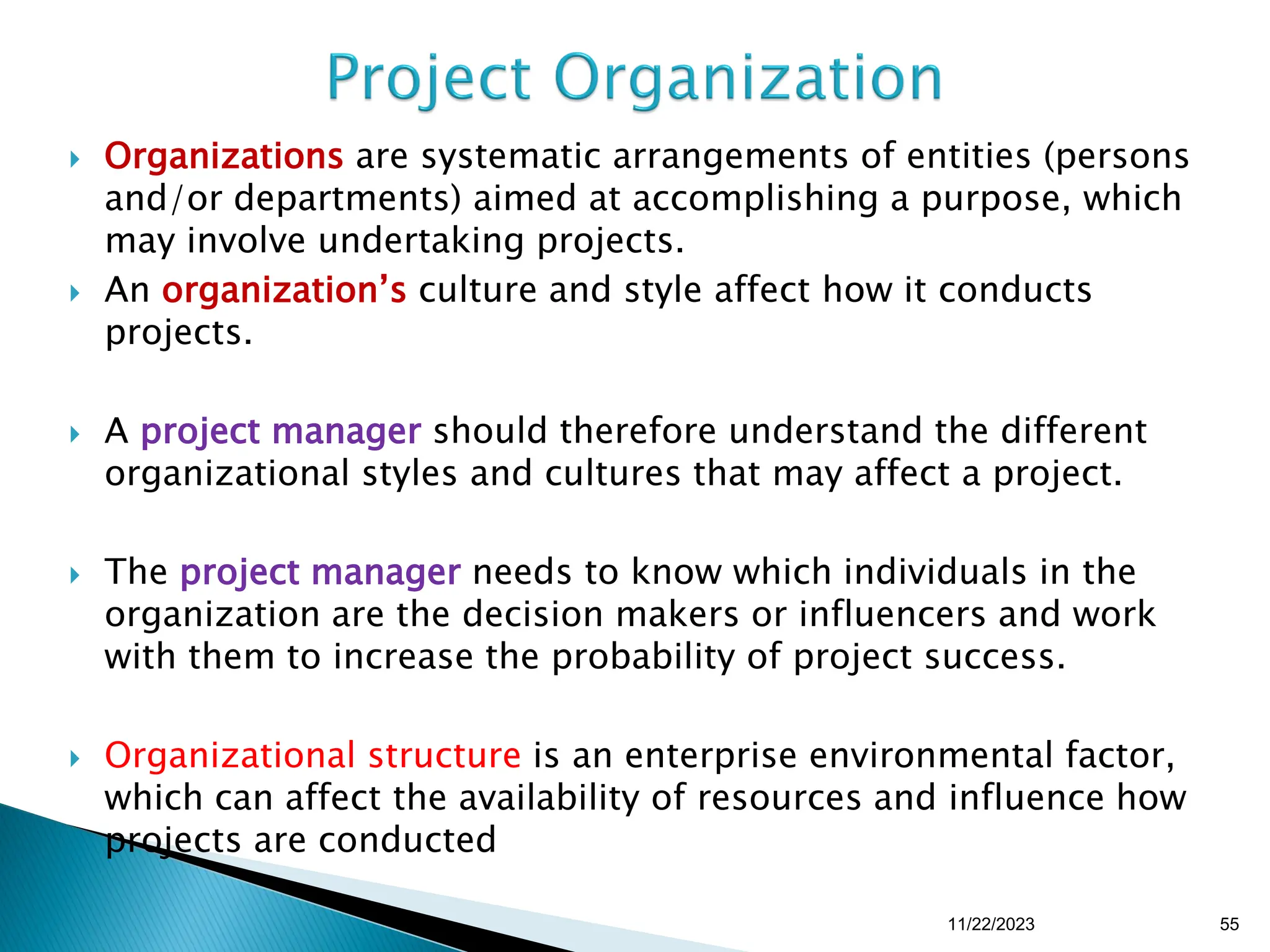  Organizations are systematic arrangements of entities (persons
and/or departments) aimed at accomplishing a purpose, which
may involve undertaking projects.
 An organization’s culture and style affect how it conducts
projects.
 A project manager should therefore understand the different
organizational styles and cultures that may affect a project.
 The project manager needs to know which individuals in the
organization are the decision makers or influencers and work
with them to increase the probability of project success.
 Organizational structure is an enterprise environmental factor,
which can affect the availability of resources and influence how
projects are conducted
11/22/2023 55
 