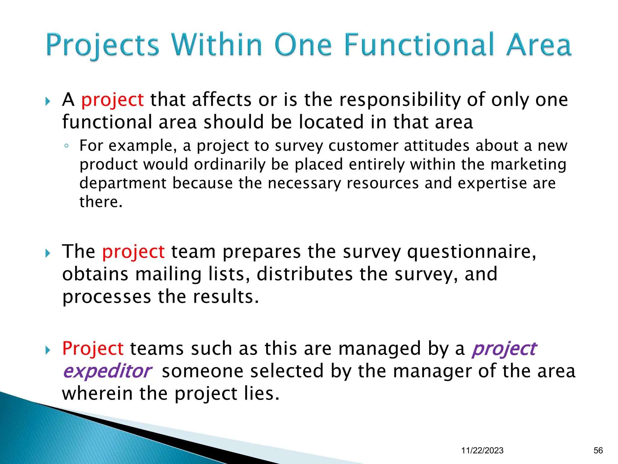  A project that affects or is the responsibility of only one
functional area should be located in that area
◦ For example, a project to survey customer attitudes about a new
product would ordinarily be placed entirely within the marketing
department because the necessary resources and expertise are
there.
 The project team prepares the survey questionnaire,
obtains mailing lists, distributes the survey, and
processes the results.
 Project teams such as this are managed by a project
expeditor someone selected by the manager of the area
wherein the project lies.
11/22/2023 56
 