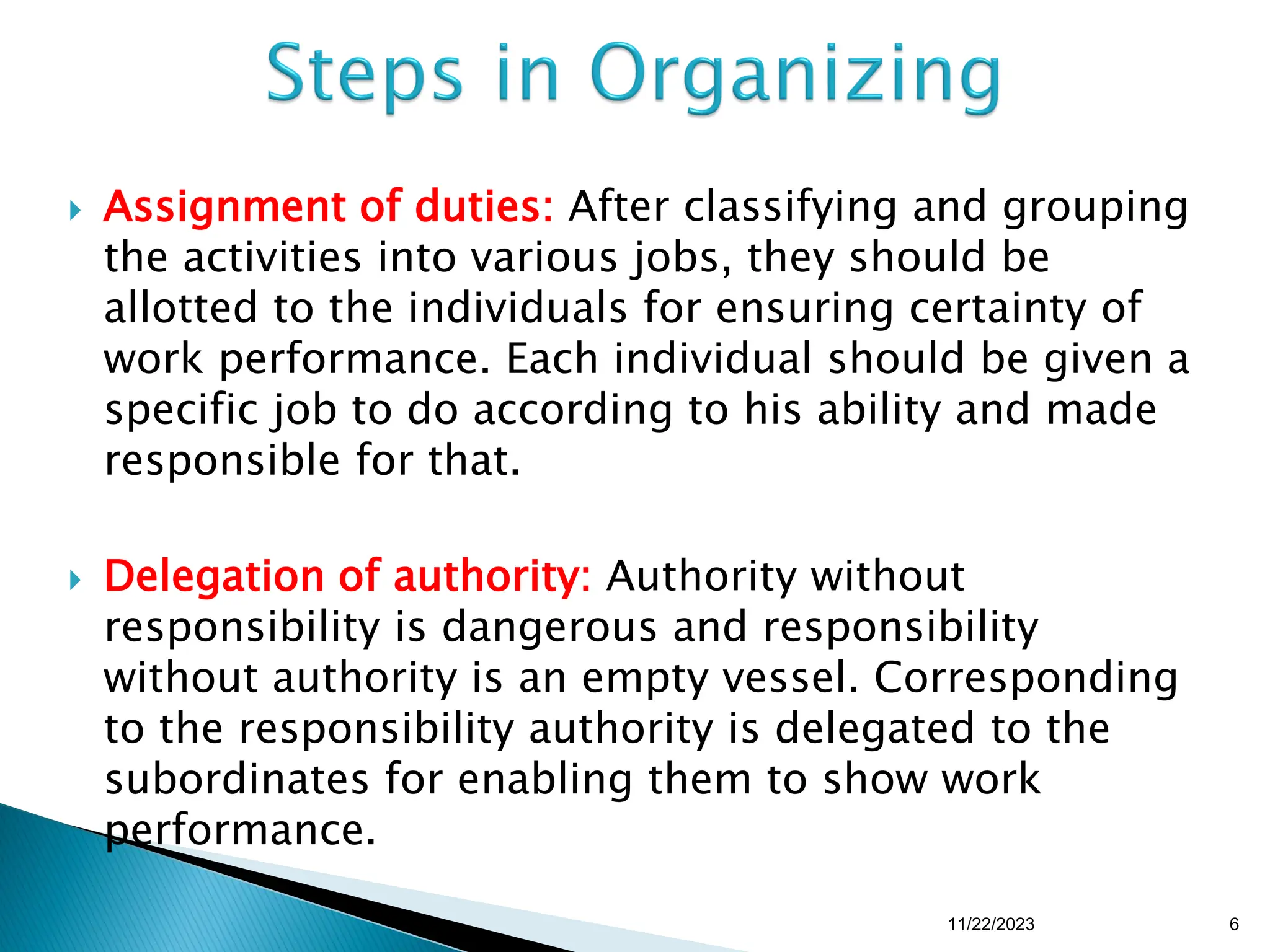  Assignment of duties: After classifying and grouping
the activities into various jobs, they should be
allotted to the individuals for ensuring certainty of
work performance. Each individual should be given a
specific job to do according to his ability and made
responsible for that.
 Delegation of authority: Authority without
responsibility is dangerous and responsibility
without authority is an empty vessel. Corresponding
to the responsibility authority is delegated to the
subordinates for enabling them to show work
performance.
11/22/2023 6
 