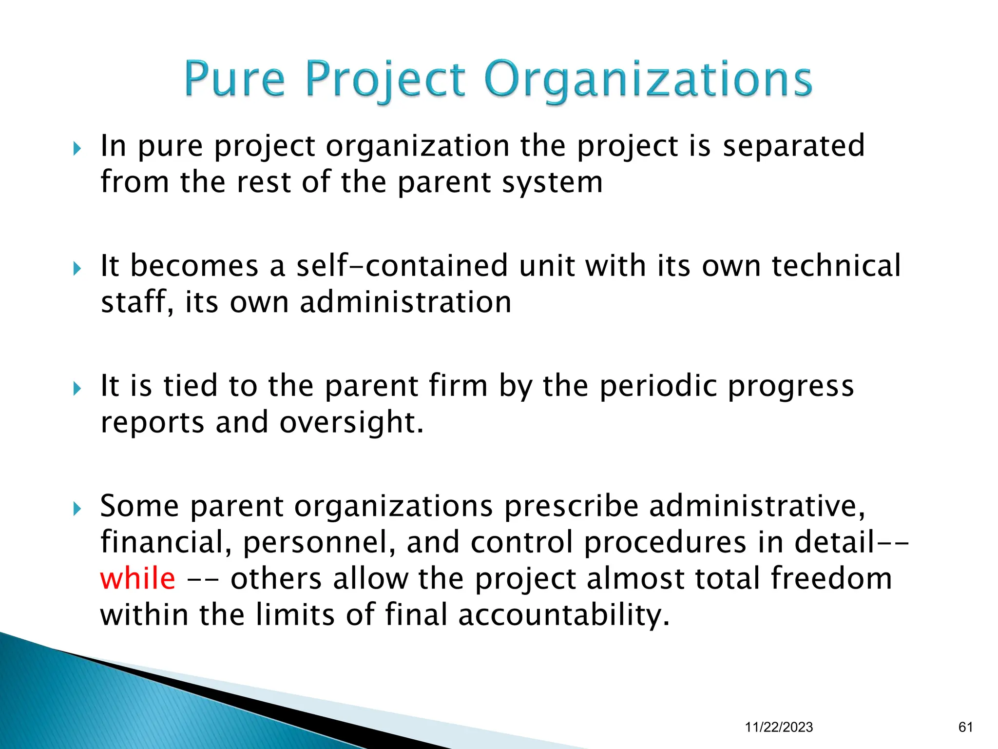  In pure project organization the project is separated
from the rest of the parent system
 It becomes a self-contained unit with its own technical
staff, its own administration
 It is tied to the parent firm by the periodic progress
reports and oversight.
 Some parent organizations prescribe administrative,
financial, personnel, and control procedures in detail--
while -- others allow the project almost total freedom
within the limits of final accountability.
11/22/2023 61
 