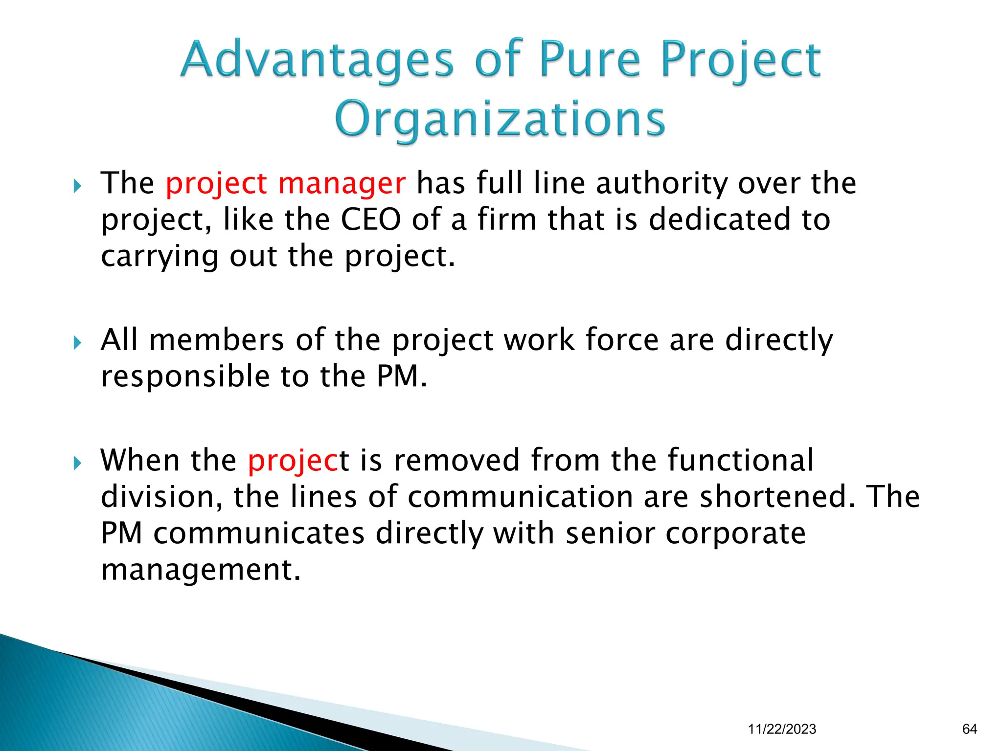  The project manager has full line authority over the
project, like the CEO of a firm that is dedicated to
carrying out the project.
 All members of the project work force are directly
responsible to the PM.
 When the project is removed from the functional
division, the lines of communication are shortened. The
PM communicates directly with senior corporate
management.
11/22/2023 64
 