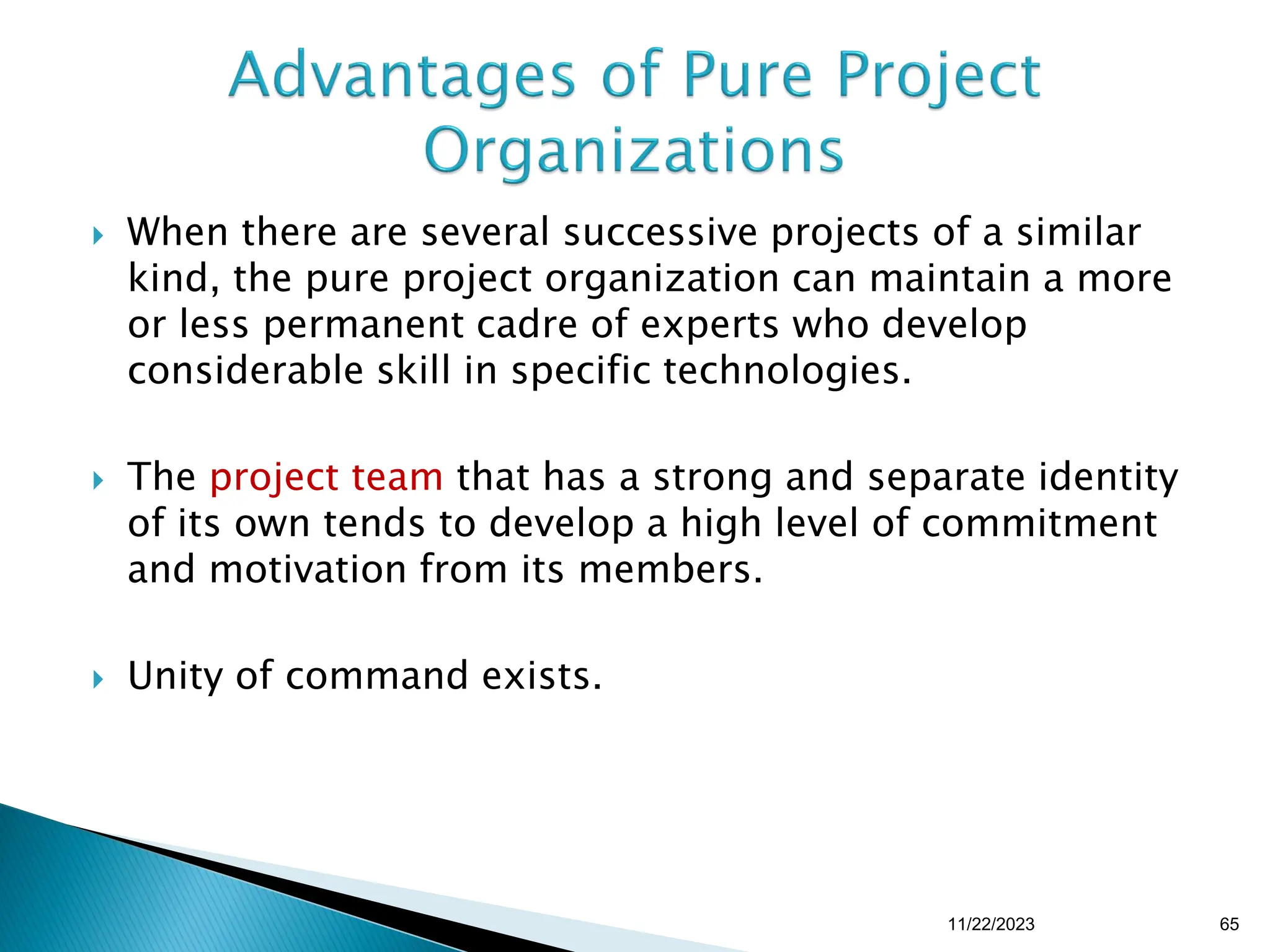  When there are several successive projects of a similar
kind, the pure project organization can maintain a more
or less permanent cadre of experts who develop
considerable skill in specific technologies.
 The project team that has a strong and separate identity
of its own tends to develop a high level of commitment
and motivation from its members.
 Unity of command exists.
11/22/2023 65
 