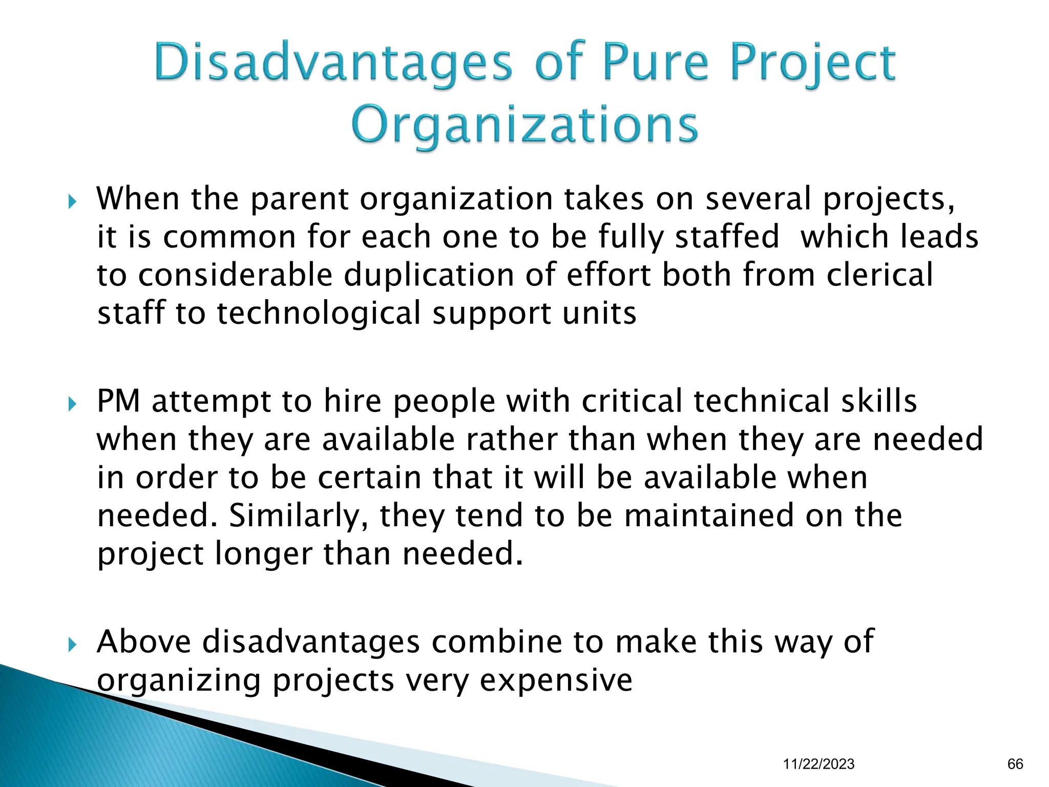  When the parent organization takes on several projects,
it is common for each one to be fully staffed which leads
to considerable duplication of effort both from clerical
staff to technological support units
 PM attempt to hire people with critical technical skills
when they are available rather than when they are needed
in order to be certain that it will be available when
needed. Similarly, they tend to be maintained on the
project longer than needed.
 Above disadvantages combine to make this way of
organizing projects very expensive
11/22/2023 66
 