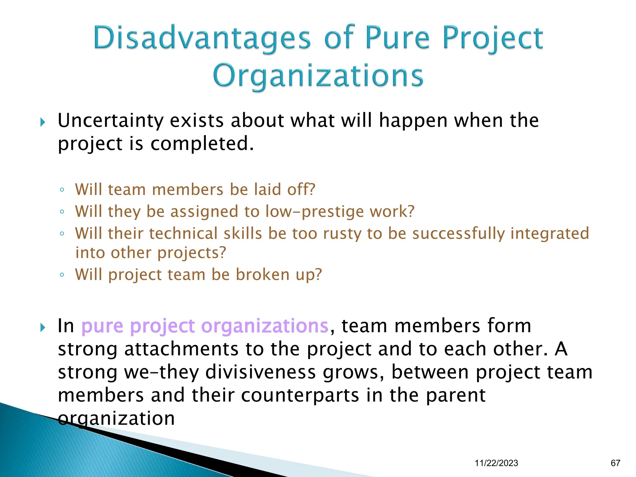  Uncertainty exists about what will happen when the
project is completed.
◦ Will team members be laid off?
◦ Will they be assigned to low-prestige work?
◦ Will their technical skills be too rusty to be successfully integrated
into other projects?
◦ Will project team be broken up?
 In pure project organizations, team members form
strong attachments to the project and to each other. A
strong we–they divisiveness grows, between project team
members and their counterparts in the parent
organization
11/22/2023 67
 