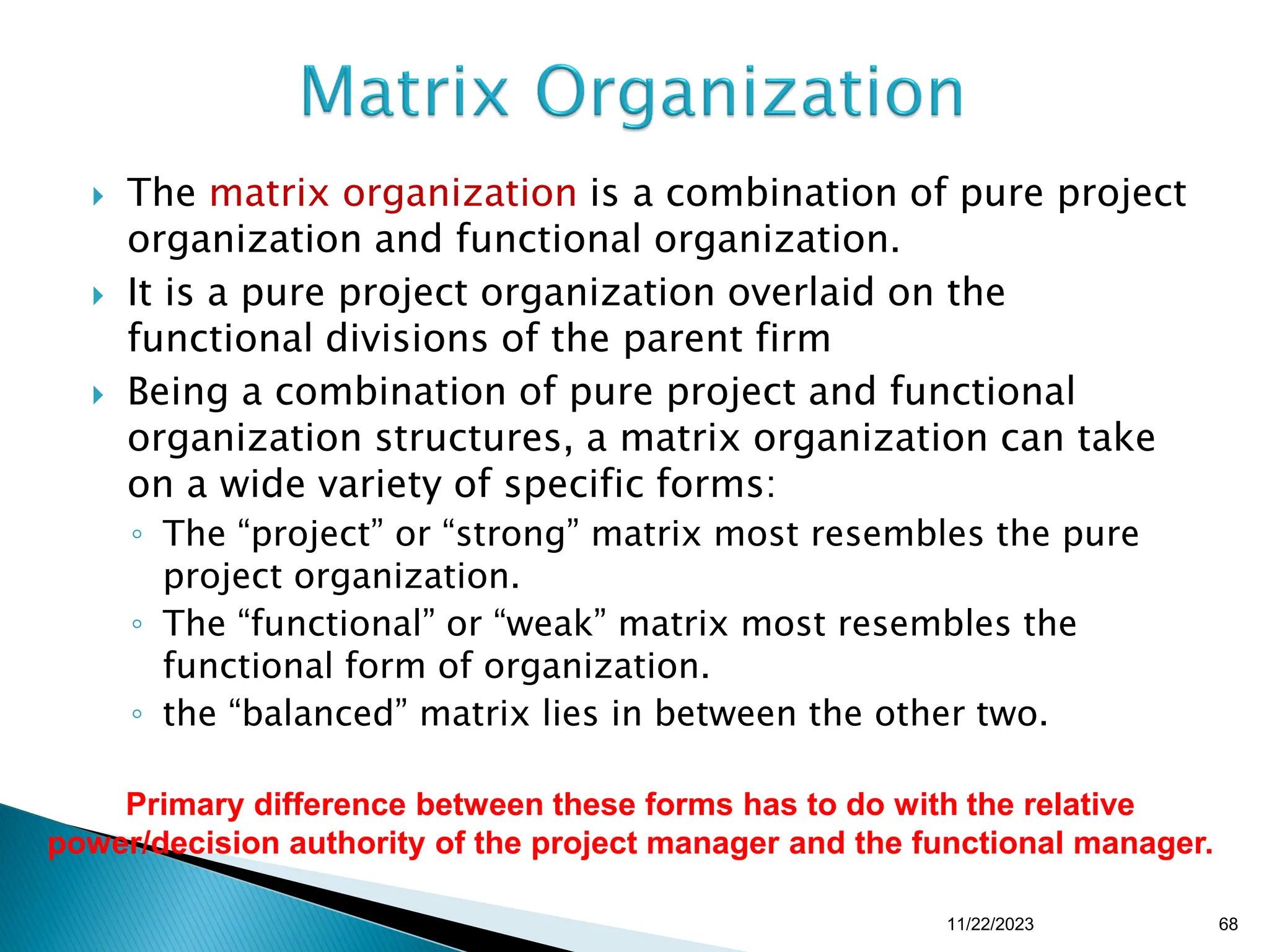  The matrix organization is a combination of pure project
organization and functional organization.
 It is a pure project organization overlaid on the
functional divisions of the parent firm
 Being a combination of pure project and functional
organization structures, a matrix organization can take
on a wide variety of specific forms:
◦ The “project” or “strong” matrix most resembles the pure
project organization.
◦ The “functional” or “weak” matrix most resembles the
functional form of organization.
◦ the “balanced” matrix lies in between the other two.
Primary difference between these forms has to do with the relative
power/decision authority of the project manager and the functional manager.
11/22/2023 68
 