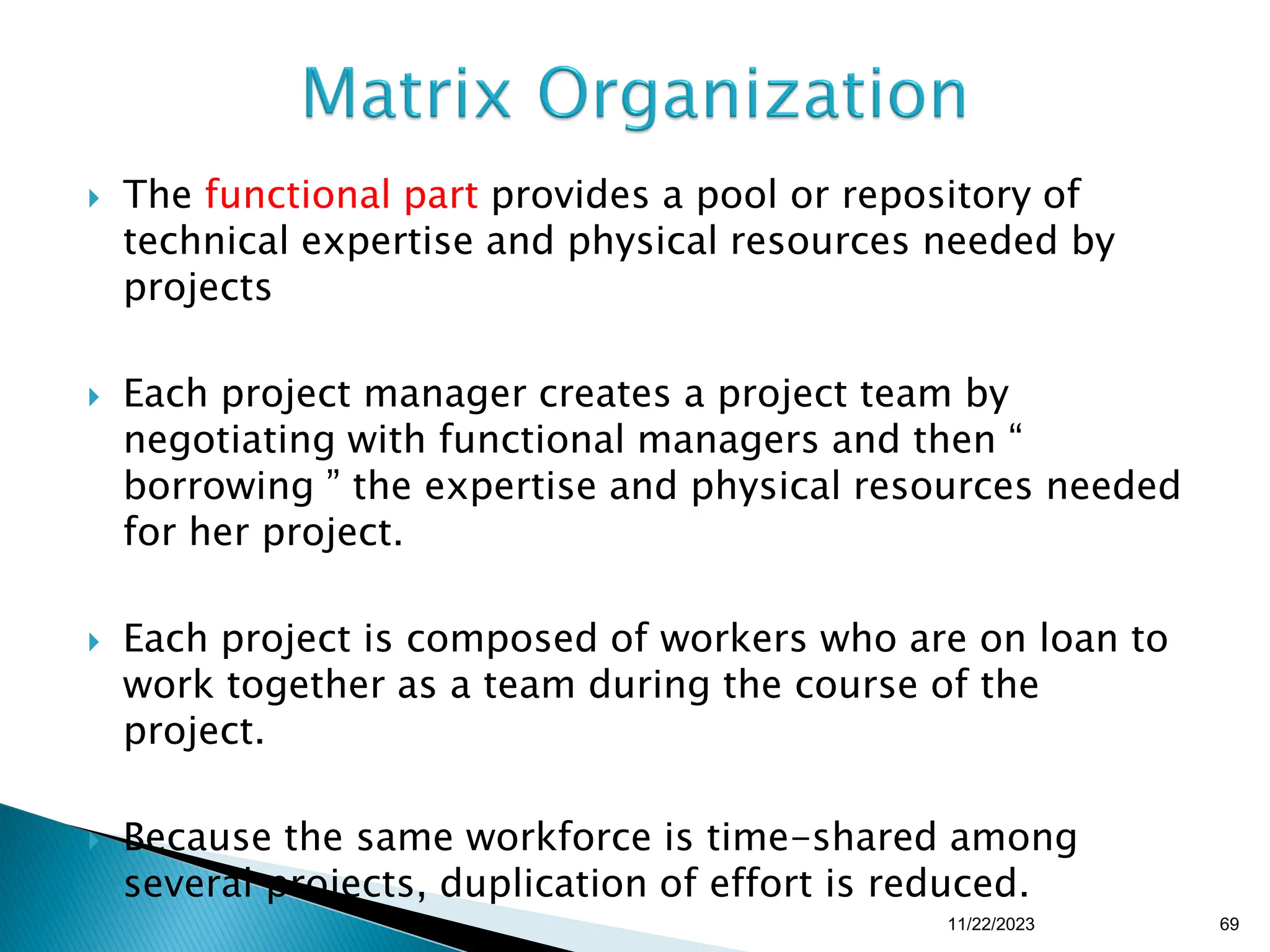  The functional part provides a pool or repository of
technical expertise and physical resources needed by
projects
 Each project manager creates a project team by
negotiating with functional managers and then “
borrowing ” the expertise and physical resources needed
for her project.
 Each project is composed of workers who are on loan to
work together as a team during the course of the
project.
 Because the same workforce is time-shared among
several projects, duplication of effort is reduced.
11/22/2023 69
 