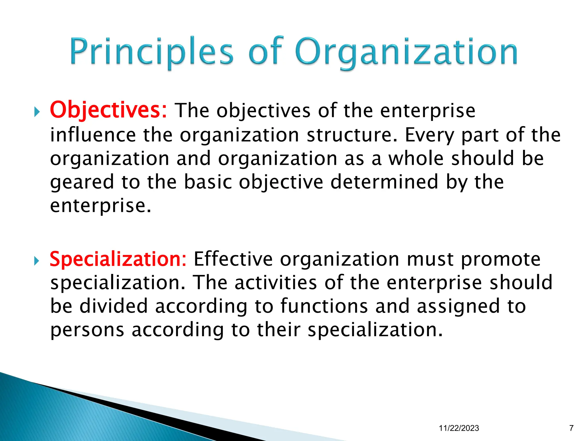  Objectives: The objectives of the enterprise
influence the organization structure. Every part of the
organization and organization as a whole should be
geared to the basic objective determined by the
enterprise.
 Specialization: Effective organization must promote
specialization. The activities of the enterprise should
be divided according to functions and assigned to
persons according to their specialization.
11/22/2023 7
 