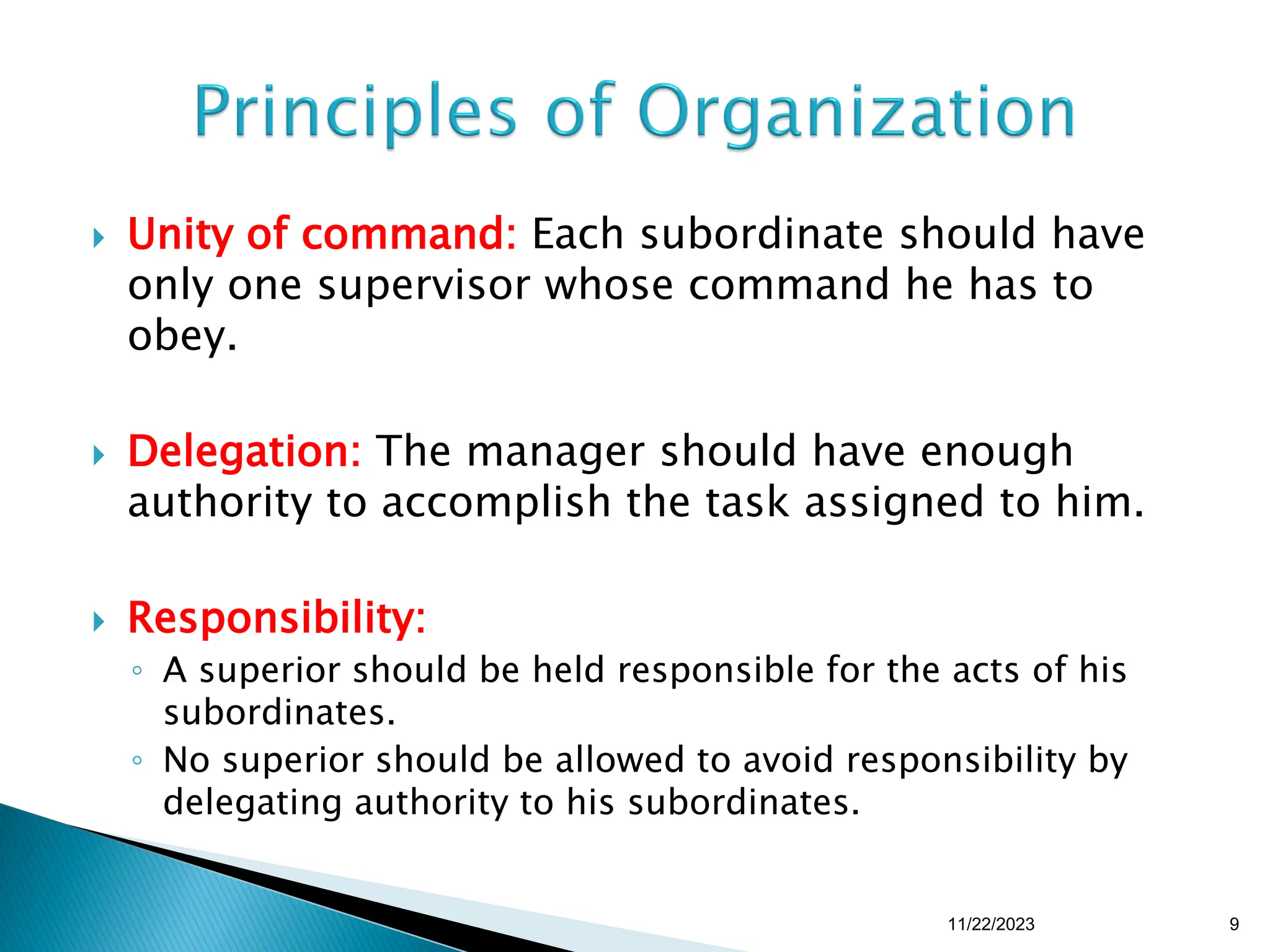  Unity of command: Each subordinate should have
only one supervisor whose command he has to
obey.
 Delegation: The manager should have enough
authority to accomplish the task assigned to him.
 Responsibility:
◦ A superior should be held responsible for the acts of his
subordinates.
◦ No superior should be allowed to avoid responsibility by
delegating authority to his subordinates.
11/22/2023 9
 
