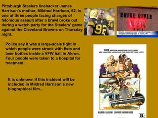 Pittsburgh Steelers linebacker James Harrison's mother, Mildred Harrison, 62, is one of three people facing charges of felonious assault after a brawl broke out during a watch party for the Steelers' game against the Cleveland Browns on Thursday night.  Police say it was a large-scale fight in which people were struck with fists and beer bottles inside a VFW hall in Akron. Four people were taken to a hospital for treatment. It is unknown if this incident will be included in Mildred Harrison’s new biographical film… 