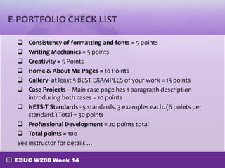 E-PORTFOLIO CHECK LIST

    Consistency of formatting and fonts = 5 points
    Writing Mechanics = 5 points
    Creativity = 5 Points
    Home & About Me Pages = 10 Points
    Gallery- at least 5 BEST EXAMPLES of your work = 15 points
    Case Projects – Main case page has 1 paragraph description
     introducing both cases = 10 points
  NETS-T Standards - 5 standards, 3 examples each. (6 points per
     standard.) Total = 30 points
  Professional Development = 20 points total
  Total points = 100
 See instructor for details …

 EDUC W200 Week 14
 
