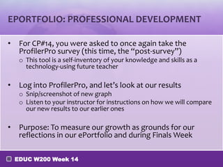 EPORTFOLIO: PROFESSIONAL DEVELOPMENT

•    For CP#14, you were asked to once again take the
     ProfilerPro survey (this time, the “post-survey”)
     o This tool is a self-inventory of your knowledge and skills as a
       technology-using future teacher

•    Log into ProfilerPro, and let’s look at our results
     o Snip/screenshot of new graph
     o Listen to your instructor for instructions on how we will compare
       our new results to our earlier ones

•    Purpose: To measure our growth as grounds for our
     reflections in our ePortfolio and during Finals Week

    EDUC W200 Week 14
 