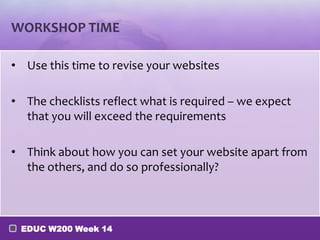 WORKSHOP TIME

• Use this time to revise your websites

• The checklists reflect what is required – we expect
  that you will exceed the requirements

• Think about how you can set your website apart from
  the others, and do so professionally?



 EDUC W200 Week 14
 