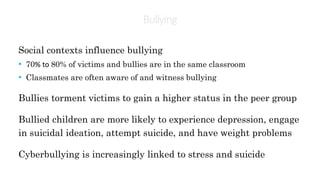 Bullying
Social contexts influence bullying
• 70% to 80% of victims and bullies are in the same classroom
• Classmates are often aware of and witness bullying
Bullies torment victims to gain a higher status in the peer group
Bullied children are more likely to experience depression, engage
in suicidal ideation, attempt suicide, and have weight problems
Cyberbullying is increasingly linked to stress and suicide
 