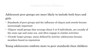 Adolescent PeerRelations
Adolescent peer groups are more likely to include both boys and
girls
• Standards of peer groups and the influence of cliques and crowds become
increasingly important
• Cliques: small groups that average about 5 or 6 individuals, are usually of
the same age and same sex, and often engage in similar activities
• Crowds: larger groups, many defined by activity; adolescents become
members based on reputation
Young adolescents conform more to peer standards than children
 