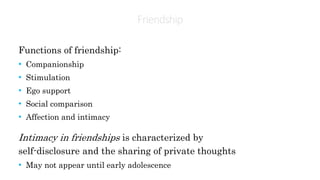 Friendship
Functions of friendship:
• Companionship
• Stimulation
• Ego support
• Social comparison
• Affection and intimacy
Intimacy in friendships is characterized by
self-disclosure and the sharing of private thoughts
• May not appear until early adolescence
 