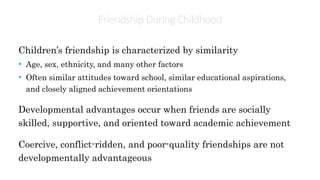 Friendship During Childhood
Children’s friendship is characterized by similarity
• Age, sex, ethnicity, and many other factors
• Often similar attitudes toward school, similar educational aspirations,
and closely aligned achievement orientations
Developmental advantages occur when friends are socially
skilled, supportive, and oriented toward academic achievement
Coercive, conflict-ridden, and poor-quality friendships are not
developmentally advantageous
 