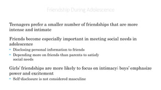 Friendship During Adolescence
Teenagers prefer a smaller number of friendships that are more
intense and intimate
Friends become especially important in meeting social needs in
adolescence
• Disclosing personal information to friends
• Depending more on friends than parents to satisfy
social needs
Girls’ friendships are more likely to focus on intimacy; boys’ emphasize
power and excitement
• Self-disclosure is not considered masculine
 
