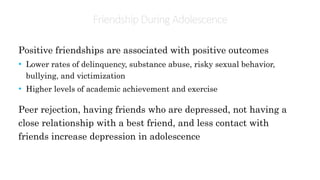 Friendship During Adolescence
Positive friendships are associated with positive outcomes
• Lower rates of delinquency, substance abuse, risky sexual behavior,
bullying, and victimization
• Higher levels of academic achievement and exercise
Peer rejection, having friends who are depressed, not having a
close relationship with a best friend, and less contact with
friends increase depression in adolescence
 