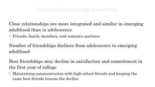 Friendship During Emerging Adulthood
Close relationships are more integrated and similar in emerging
adulthood than in adolescence
• Friends, family members, and romantic partners
Number of friendships declines from adolescence to emerging
adulthood
Best friendships may decline in satisfaction and commitment in
the first year of college
• Maintaining communication with high school friends and keeping the
same best friends lessens the decline
 