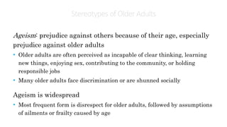 Stereotypes ofOlder Adults
Ageism: prejudice against others because of their age, especially
prejudice against older adults
• Older adults are often perceived as incapable of clear thinking, learning
new things, enjoying sex, contributing to the community, or holding
responsible jobs
• Many older adults face discrimination or are shunned socially
Ageism is widespread
• Most frequent form is disrespect for older adults, followed by assumptions
of ailments or frailty caused by age
 