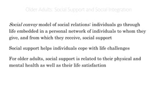 OlderAdults: Social Support andSocial Integration
Social convoy model of social relations: individuals go through
life embedded in a personal network of individuals to whom they
give, and from which they receive, social support
Social support helps individuals cope with life challenges
For older adults, social support is related to their physical and
mental health as well as their life satisfaction
 