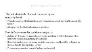 Exploring PeerRelations
Peers: individuals of about the same age or
maturity level
• Provide a source of information and comparison about the world outside the
family
• Also provide feedback about one’s abilities
Peer influence can be positive or negative
• Autonomy from peers predicts success in avoiding problem behaviors but
difficulty establishing strong friendships
• Rejection and neglect by peers leads to loneliness and hostility is linked to
mental health and criminal issues
• Peers can undermine parents’ values and control
 