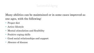 SuccessfulAging
Many abilities can be maintained or in some cases improved as
one ages, with the following:
• Proper diet
• Active lifestyle
• Mental stimulation and flexibility
• Positive coping skills
• Good social relationships and support
• Absence of disease
 