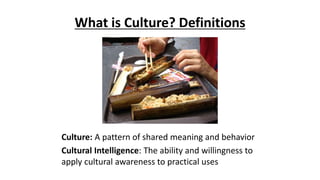 What is Culture? Definitions
Culture: A pattern of shared meaning and behavior
Cultural Intelligence: The ability and willingness to
apply cultural awareness to practical uses
 
